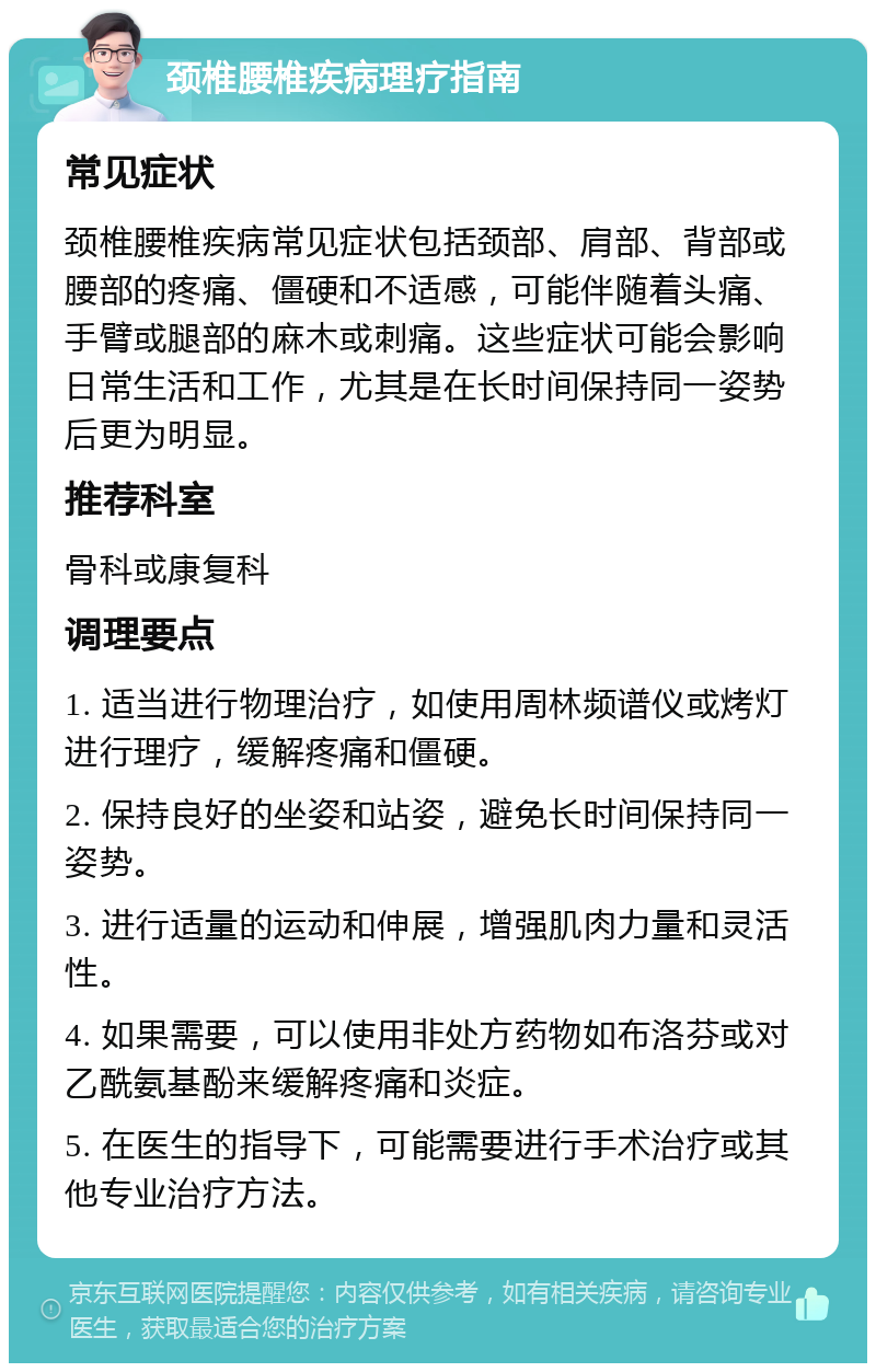 颈椎腰椎疾病理疗指南 常见症状 颈椎腰椎疾病常见症状包括颈部、肩部、背部或腰部的疼痛、僵硬和不适感，可能伴随着头痛、手臂或腿部的麻木或刺痛。这些症状可能会影响日常生活和工作，尤其是在长时间保持同一姿势后更为明显。 推荐科室 骨科或康复科 调理要点 1. 适当进行物理治疗，如使用周林频谱仪或烤灯进行理疗，缓解疼痛和僵硬。 2. 保持良好的坐姿和站姿，避免长时间保持同一姿势。 3. 进行适量的运动和伸展，增强肌肉力量和灵活性。 4. 如果需要，可以使用非处方药物如布洛芬或对乙酰氨基酚来缓解疼痛和炎症。 5. 在医生的指导下，可能需要进行手术治疗或其他专业治疗方法。