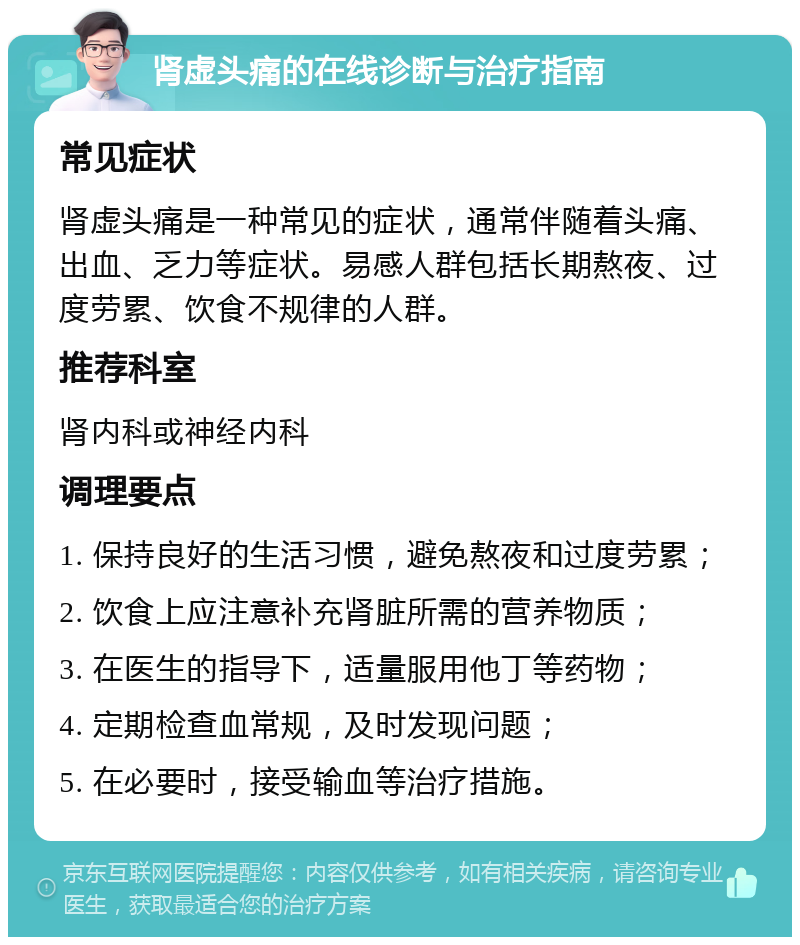 肾虚头痛的在线诊断与治疗指南 常见症状 肾虚头痛是一种常见的症状，通常伴随着头痛、出血、乏力等症状。易感人群包括长期熬夜、过度劳累、饮食不规律的人群。 推荐科室 肾内科或神经内科 调理要点 1. 保持良好的生活习惯，避免熬夜和过度劳累； 2. 饮食上应注意补充肾脏所需的营养物质； 3. 在医生的指导下，适量服用他丁等药物； 4. 定期检查血常规，及时发现问题； 5. 在必要时，接受输血等治疗措施。