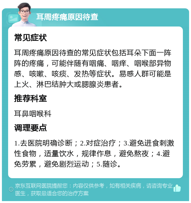 耳周疼痛原因待查 常见症状 耳周疼痛原因待查的常见症状包括耳朵下面一阵阵的疼痛，可能伴随有咽痛、咽痒、咽喉部异物感、咳嗽、咳痰、发热等症状。易感人群可能是上火、淋巴结肿大或腮腺炎患者。 推荐科室 耳鼻咽喉科 调理要点 1.去医院明确诊断；2.对症治疗；3.避免进食刺激性食物，适量饮水，规律作息，避免熬夜；4.避免劳累，避免剧烈运动；5.随诊。