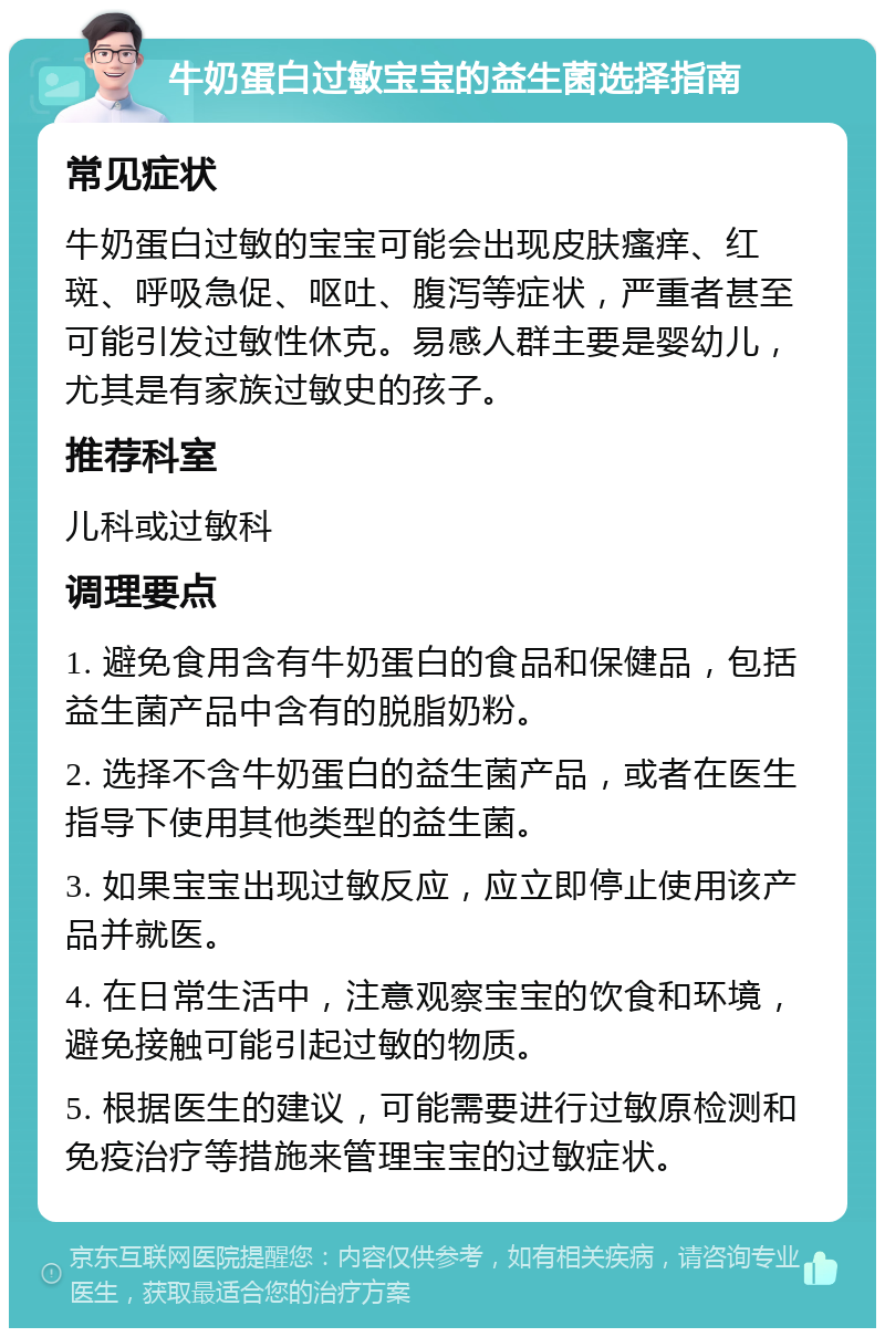 牛奶蛋白过敏宝宝的益生菌选择指南 常见症状 牛奶蛋白过敏的宝宝可能会出现皮肤瘙痒、红斑、呼吸急促、呕吐、腹泻等症状，严重者甚至可能引发过敏性休克。易感人群主要是婴幼儿，尤其是有家族过敏史的孩子。 推荐科室 儿科或过敏科 调理要点 1. 避免食用含有牛奶蛋白的食品和保健品，包括益生菌产品中含有的脱脂奶粉。 2. 选择不含牛奶蛋白的益生菌产品，或者在医生指导下使用其他类型的益生菌。 3. 如果宝宝出现过敏反应，应立即停止使用该产品并就医。 4. 在日常生活中，注意观察宝宝的饮食和环境，避免接触可能引起过敏的物质。 5. 根据医生的建议，可能需要进行过敏原检测和免疫治疗等措施来管理宝宝的过敏症状。