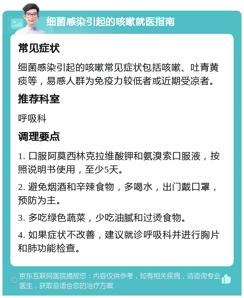 细菌感染引起的咳嗽就医指南 常见症状 细菌感染引起的咳嗽常见症状包括咳嗽、吐青黄痰等，易感人群为免疫力较低者或近期受凉者。 推荐科室 呼吸科 调理要点 1. 口服阿莫西林克拉维酸钾和氨溴索口服液，按照说明书使用，至少5天。 2. 避免烟酒和辛辣食物，多喝水，出门戴口罩，预防为主。 3. 多吃绿色蔬菜，少吃油腻和过烫食物。 4. 如果症状不改善，建议就诊呼吸科并进行胸片和肺功能检查。