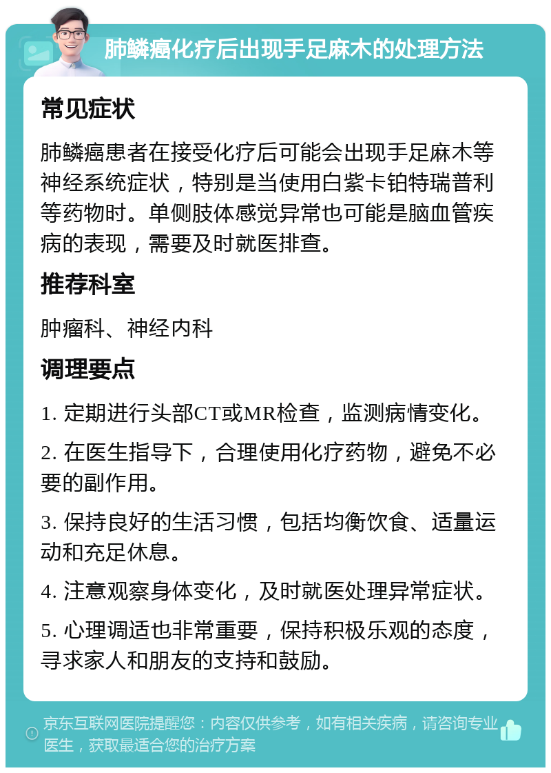 肺鳞癌化疗后出现手足麻木的处理方法 常见症状 肺鳞癌患者在接受化疗后可能会出现手足麻木等神经系统症状，特别是当使用白紫卡铂特瑞普利等药物时。单侧肢体感觉异常也可能是脑血管疾病的表现，需要及时就医排查。 推荐科室 肿瘤科、神经内科 调理要点 1. 定期进行头部CT或MR检查，监测病情变化。 2. 在医生指导下，合理使用化疗药物，避免不必要的副作用。 3. 保持良好的生活习惯，包括均衡饮食、适量运动和充足休息。 4. 注意观察身体变化，及时就医处理异常症状。 5. 心理调适也非常重要，保持积极乐观的态度，寻求家人和朋友的支持和鼓励。