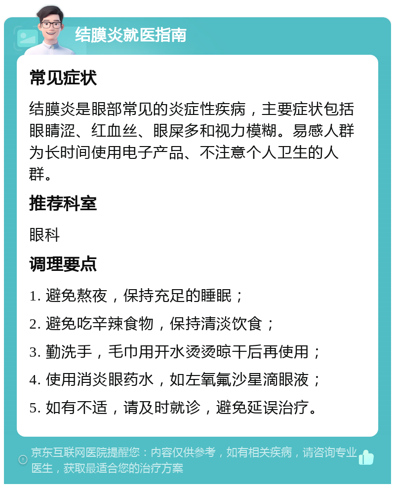 结膜炎就医指南 常见症状 结膜炎是眼部常见的炎症性疾病，主要症状包括眼睛涩、红血丝、眼屎多和视力模糊。易感人群为长时间使用电子产品、不注意个人卫生的人群。 推荐科室 眼科 调理要点 1. 避免熬夜，保持充足的睡眠； 2. 避免吃辛辣食物，保持清淡饮食； 3. 勤洗手，毛巾用开水烫烫晾干后再使用； 4. 使用消炎眼药水，如左氧氟沙星滴眼液； 5. 如有不适，请及时就诊，避免延误治疗。