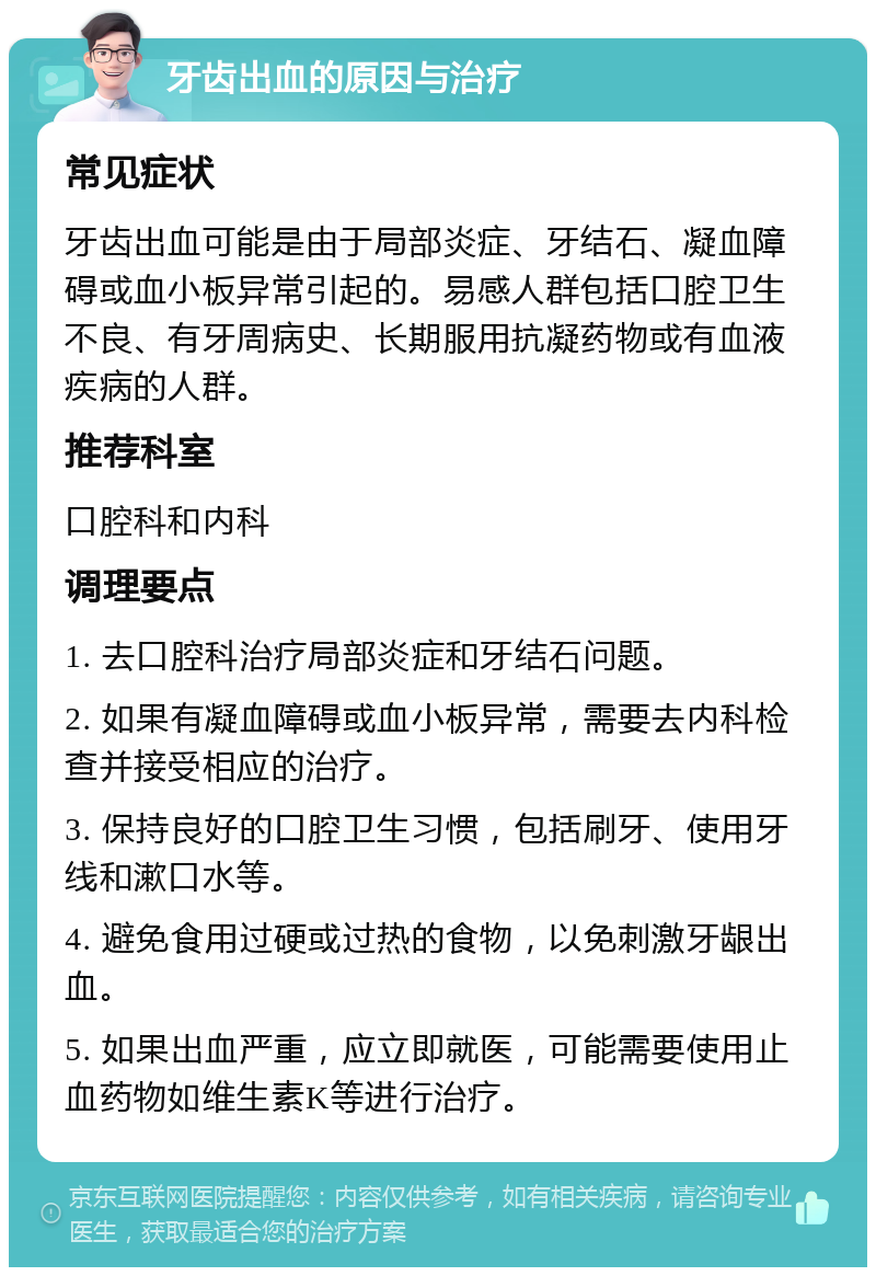 牙齿出血的原因与治疗 常见症状 牙齿出血可能是由于局部炎症、牙结石、凝血障碍或血小板异常引起的。易感人群包括口腔卫生不良、有牙周病史、长期服用抗凝药物或有血液疾病的人群。 推荐科室 口腔科和内科 调理要点 1. 去口腔科治疗局部炎症和牙结石问题。 2. 如果有凝血障碍或血小板异常，需要去内科检查并接受相应的治疗。 3. 保持良好的口腔卫生习惯，包括刷牙、使用牙线和漱口水等。 4. 避免食用过硬或过热的食物，以免刺激牙龈出血。 5. 如果出血严重，应立即就医，可能需要使用止血药物如维生素K等进行治疗。