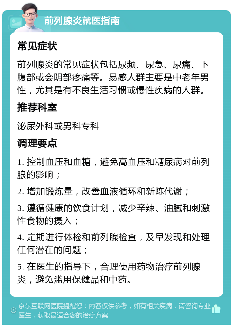 前列腺炎就医指南 常见症状 前列腺炎的常见症状包括尿频、尿急、尿痛、下腹部或会阴部疼痛等。易感人群主要是中老年男性，尤其是有不良生活习惯或慢性疾病的人群。 推荐科室 泌尿外科或男科专科 调理要点 1. 控制血压和血糖，避免高血压和糖尿病对前列腺的影响； 2. 增加锻炼量，改善血液循环和新陈代谢； 3. 遵循健康的饮食计划，减少辛辣、油腻和刺激性食物的摄入； 4. 定期进行体检和前列腺检查，及早发现和处理任何潜在的问题； 5. 在医生的指导下，合理使用药物治疗前列腺炎，避免滥用保健品和中药。