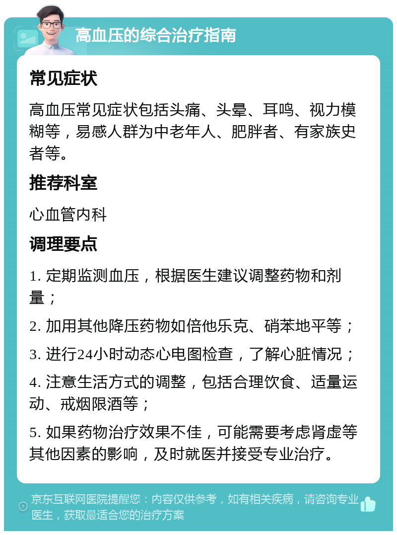 高血压的综合治疗指南 常见症状 高血压常见症状包括头痛、头晕、耳鸣、视力模糊等，易感人群为中老年人、肥胖者、有家族史者等。 推荐科室 心血管内科 调理要点 1. 定期监测血压，根据医生建议调整药物和剂量； 2. 加用其他降压药物如倍他乐克、硝苯地平等； 3. 进行24小时动态心电图检查，了解心脏情况； 4. 注意生活方式的调整，包括合理饮食、适量运动、戒烟限酒等； 5. 如果药物治疗效果不佳，可能需要考虑肾虚等其他因素的影响，及时就医并接受专业治疗。