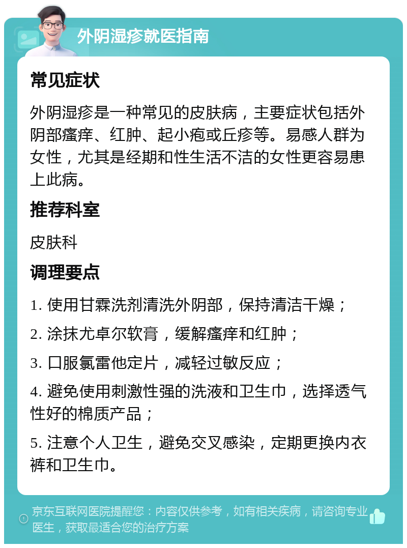 外阴湿疹就医指南 常见症状 外阴湿疹是一种常见的皮肤病，主要症状包括外阴部瘙痒、红肿、起小疱或丘疹等。易感人群为女性，尤其是经期和性生活不洁的女性更容易患上此病。 推荐科室 皮肤科 调理要点 1. 使用甘霖洗剂清洗外阴部，保持清洁干燥； 2. 涂抹尤卓尔软膏，缓解瘙痒和红肿； 3. 口服氯雷他定片，减轻过敏反应； 4. 避免使用刺激性强的洗液和卫生巾，选择透气性好的棉质产品； 5. 注意个人卫生，避免交叉感染，定期更换内衣裤和卫生巾。