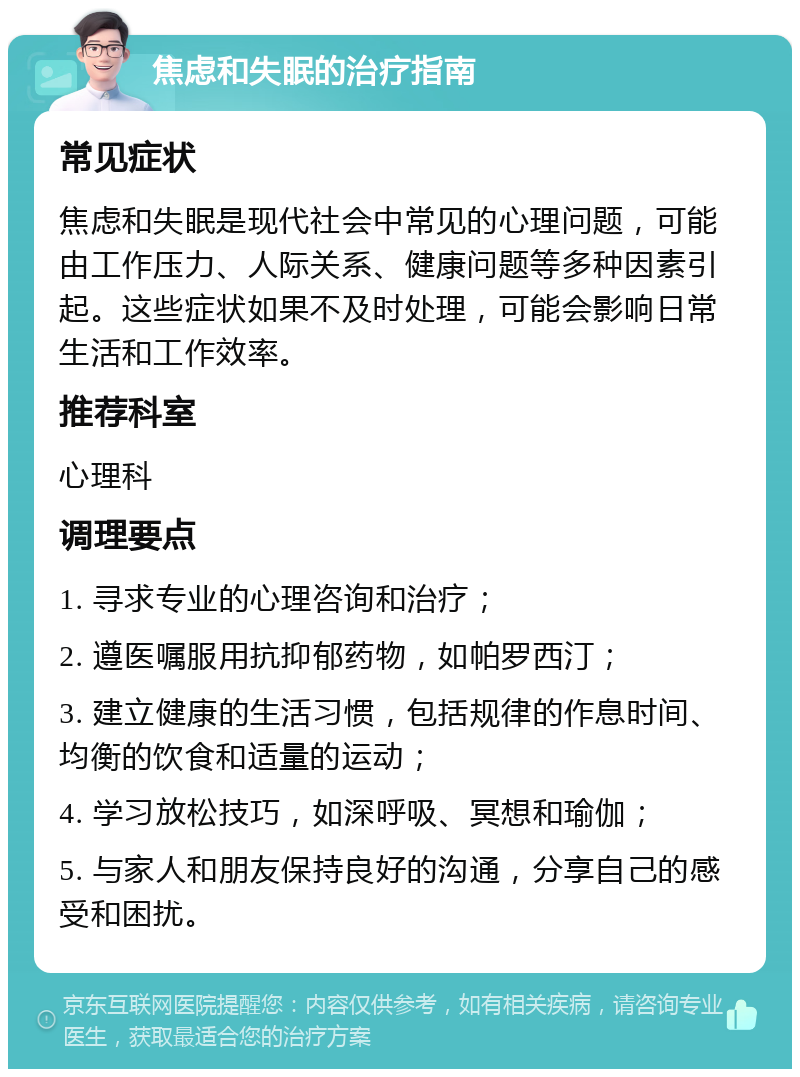 焦虑和失眠的治疗指南 常见症状 焦虑和失眠是现代社会中常见的心理问题，可能由工作压力、人际关系、健康问题等多种因素引起。这些症状如果不及时处理，可能会影响日常生活和工作效率。 推荐科室 心理科 调理要点 1. 寻求专业的心理咨询和治疗； 2. 遵医嘱服用抗抑郁药物，如帕罗西汀； 3. 建立健康的生活习惯，包括规律的作息时间、均衡的饮食和适量的运动； 4. 学习放松技巧，如深呼吸、冥想和瑜伽； 5. 与家人和朋友保持良好的沟通，分享自己的感受和困扰。