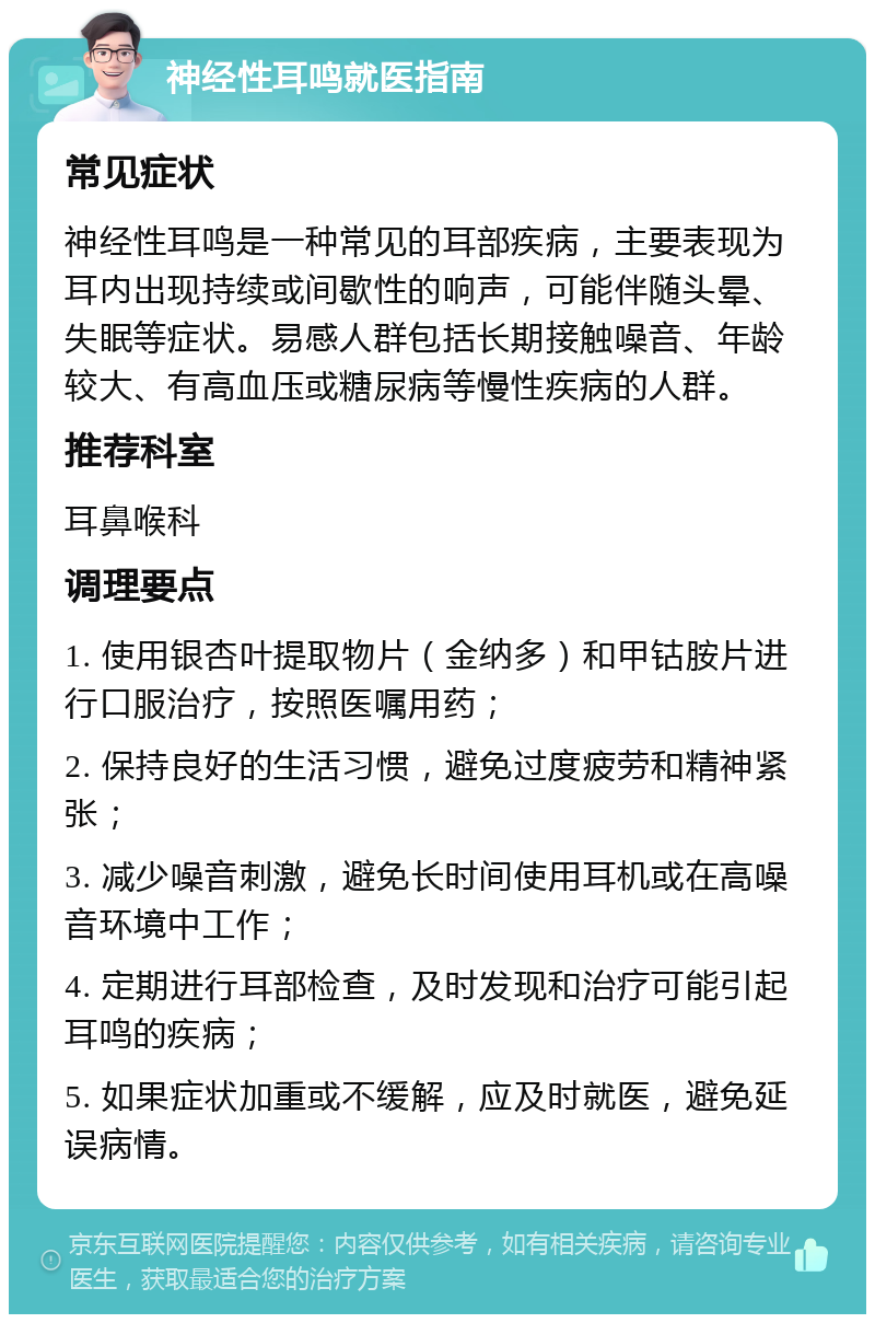 神经性耳鸣就医指南 常见症状 神经性耳鸣是一种常见的耳部疾病，主要表现为耳内出现持续或间歇性的响声，可能伴随头晕、失眠等症状。易感人群包括长期接触噪音、年龄较大、有高血压或糖尿病等慢性疾病的人群。 推荐科室 耳鼻喉科 调理要点 1. 使用银杏叶提取物片（金纳多）和甲钴胺片进行口服治疗，按照医嘱用药； 2. 保持良好的生活习惯，避免过度疲劳和精神紧张； 3. 减少噪音刺激，避免长时间使用耳机或在高噪音环境中工作； 4. 定期进行耳部检查，及时发现和治疗可能引起耳鸣的疾病； 5. 如果症状加重或不缓解，应及时就医，避免延误病情。