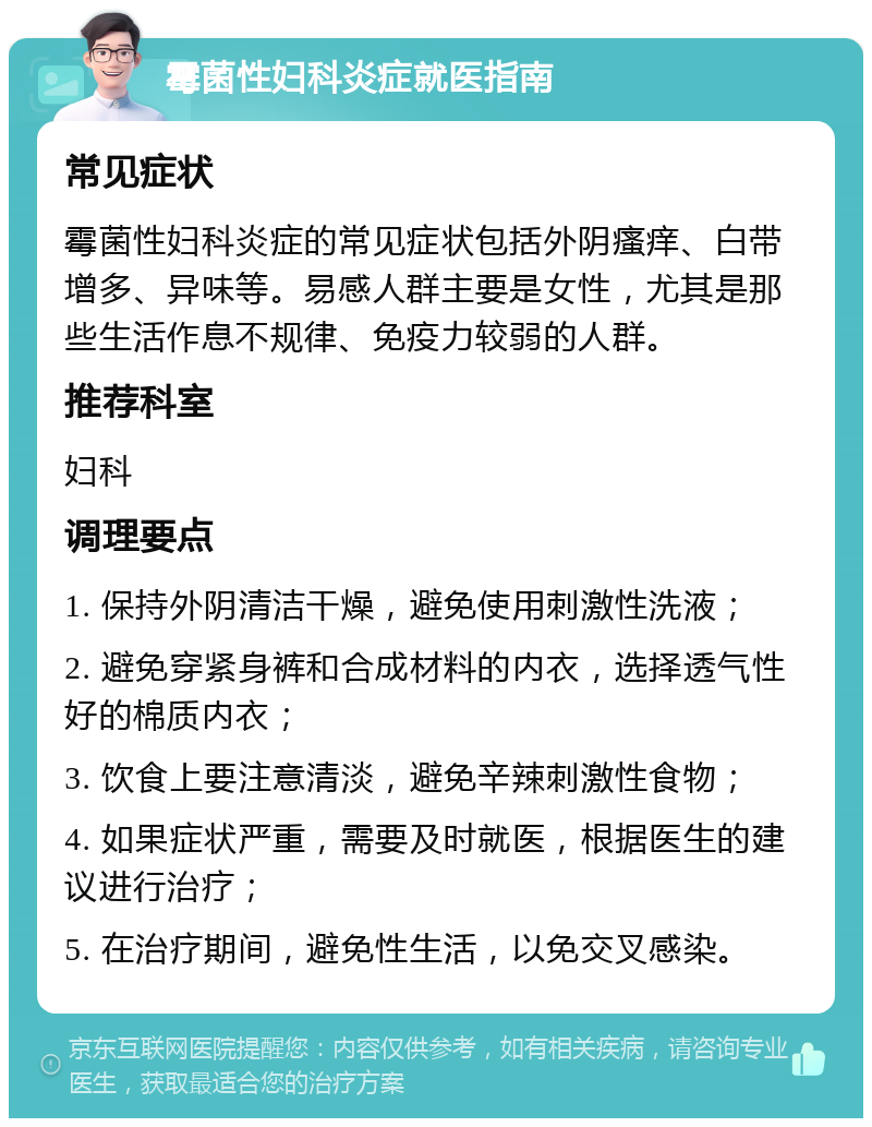 霉菌性妇科炎症就医指南 常见症状 霉菌性妇科炎症的常见症状包括外阴瘙痒、白带增多、异味等。易感人群主要是女性，尤其是那些生活作息不规律、免疫力较弱的人群。 推荐科室 妇科 调理要点 1. 保持外阴清洁干燥，避免使用刺激性洗液； 2. 避免穿紧身裤和合成材料的内衣，选择透气性好的棉质内衣； 3. 饮食上要注意清淡，避免辛辣刺激性食物； 4. 如果症状严重，需要及时就医，根据医生的建议进行治疗； 5. 在治疗期间，避免性生活，以免交叉感染。