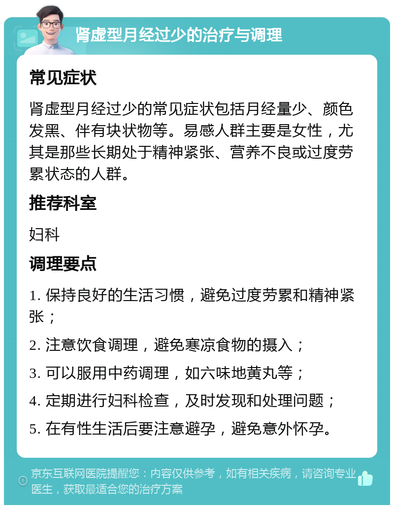 肾虚型月经过少的治疗与调理 常见症状 肾虚型月经过少的常见症状包括月经量少、颜色发黑、伴有块状物等。易感人群主要是女性，尤其是那些长期处于精神紧张、营养不良或过度劳累状态的人群。 推荐科室 妇科 调理要点 1. 保持良好的生活习惯，避免过度劳累和精神紧张； 2. 注意饮食调理，避免寒凉食物的摄入； 3. 可以服用中药调理，如六味地黄丸等； 4. 定期进行妇科检查，及时发现和处理问题； 5. 在有性生活后要注意避孕，避免意外怀孕。