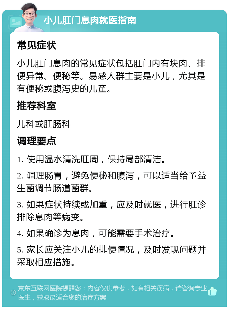 小儿肛门息肉就医指南 常见症状 小儿肛门息肉的常见症状包括肛门内有块肉、排便异常、便秘等。易感人群主要是小儿，尤其是有便秘或腹泻史的儿童。 推荐科室 儿科或肛肠科 调理要点 1. 使用温水清洗肛周，保持局部清洁。 2. 调理肠胃，避免便秘和腹泻，可以适当给予益生菌调节肠道菌群。 3. 如果症状持续或加重，应及时就医，进行肛诊排除息肉等病变。 4. 如果确诊为息肉，可能需要手术治疗。 5. 家长应关注小儿的排便情况，及时发现问题并采取相应措施。