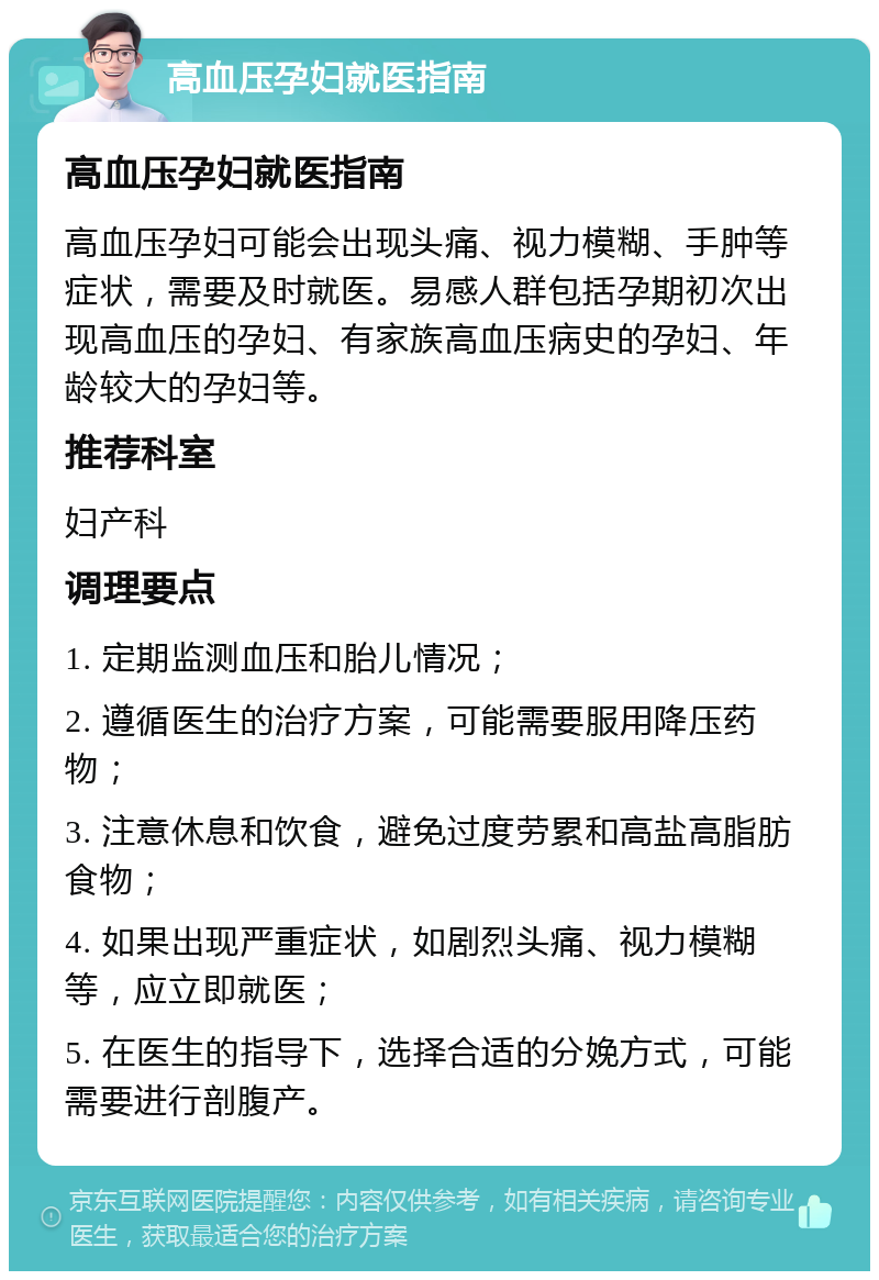 高血压孕妇就医指南 高血压孕妇就医指南 高血压孕妇可能会出现头痛、视力模糊、手肿等症状，需要及时就医。易感人群包括孕期初次出现高血压的孕妇、有家族高血压病史的孕妇、年龄较大的孕妇等。 推荐科室 妇产科 调理要点 1. 定期监测血压和胎儿情况； 2. 遵循医生的治疗方案，可能需要服用降压药物； 3. 注意休息和饮食，避免过度劳累和高盐高脂肪食物； 4. 如果出现严重症状，如剧烈头痛、视力模糊等，应立即就医； 5. 在医生的指导下，选择合适的分娩方式，可能需要进行剖腹产。