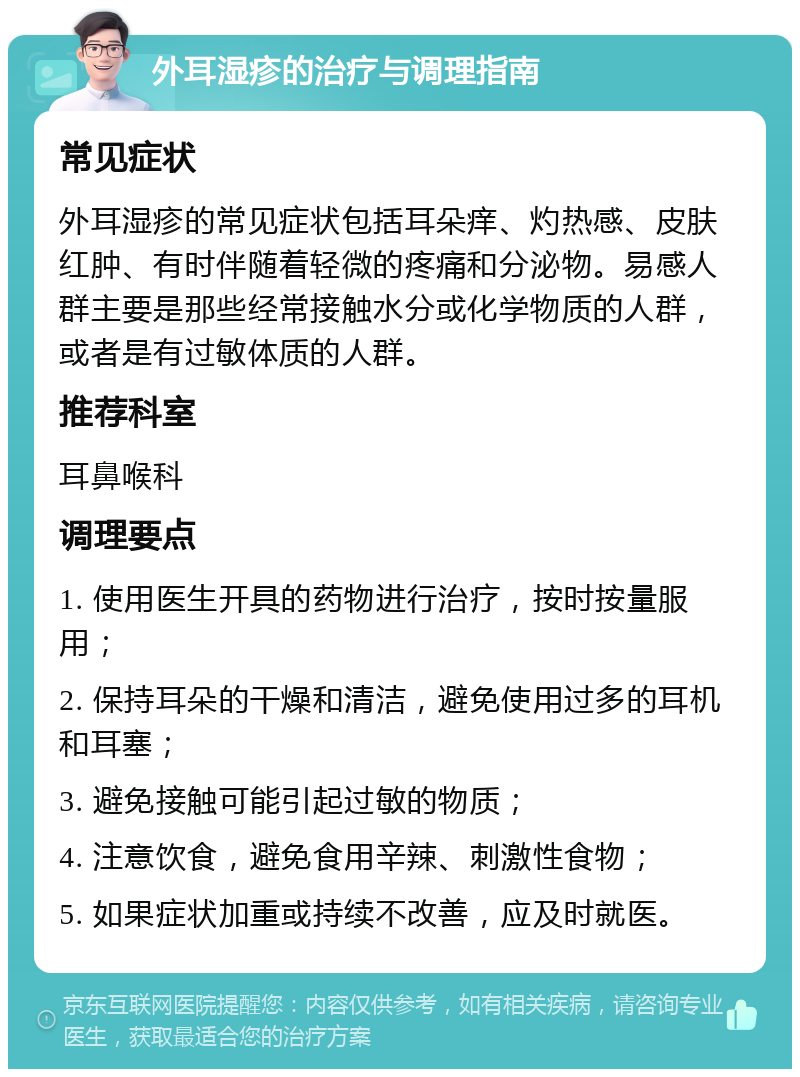 外耳湿疹的治疗与调理指南 常见症状 外耳湿疹的常见症状包括耳朵痒、灼热感、皮肤红肿、有时伴随着轻微的疼痛和分泌物。易感人群主要是那些经常接触水分或化学物质的人群，或者是有过敏体质的人群。 推荐科室 耳鼻喉科 调理要点 1. 使用医生开具的药物进行治疗，按时按量服用； 2. 保持耳朵的干燥和清洁，避免使用过多的耳机和耳塞； 3. 避免接触可能引起过敏的物质； 4. 注意饮食，避免食用辛辣、刺激性食物； 5. 如果症状加重或持续不改善，应及时就医。