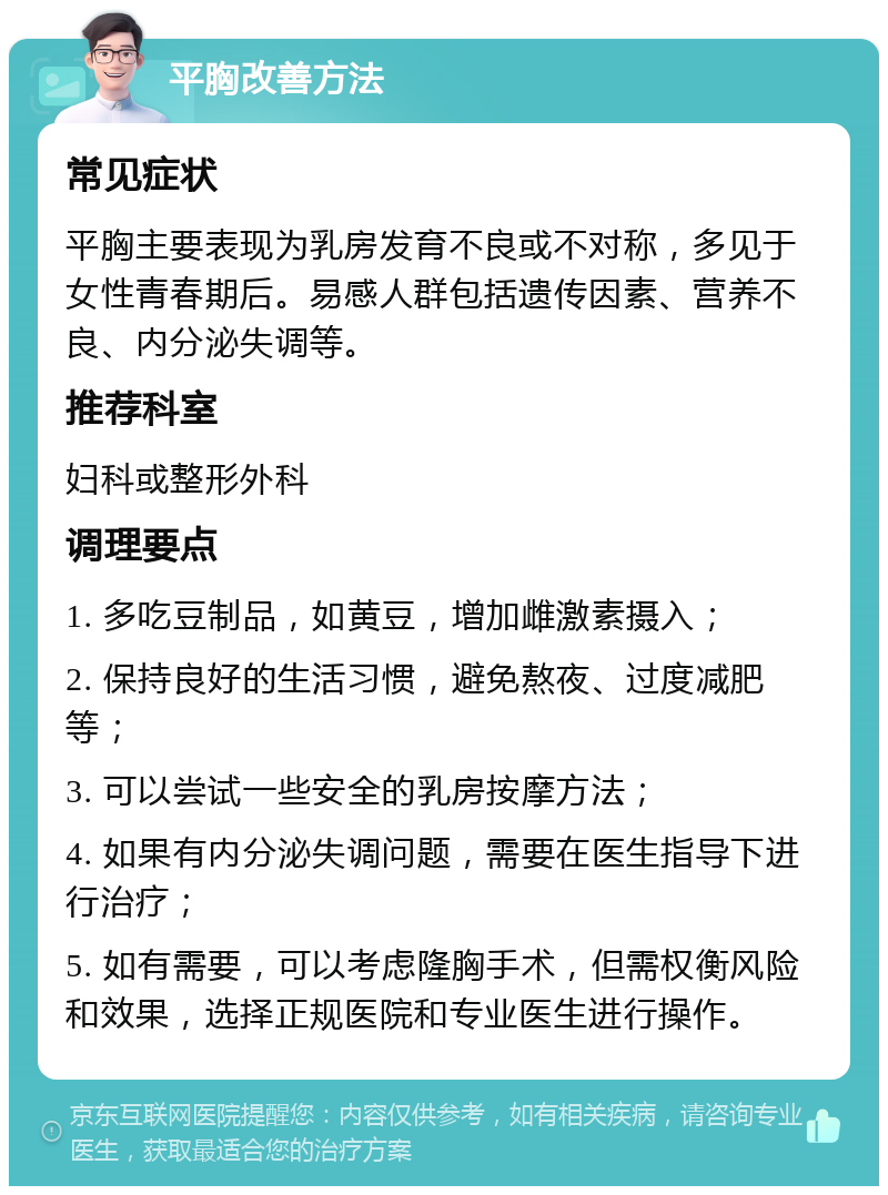 平胸改善方法 常见症状 平胸主要表现为乳房发育不良或不对称，多见于女性青春期后。易感人群包括遗传因素、营养不良、内分泌失调等。 推荐科室 妇科或整形外科 调理要点 1. 多吃豆制品，如黄豆，增加雌激素摄入； 2. 保持良好的生活习惯，避免熬夜、过度减肥等； 3. 可以尝试一些安全的乳房按摩方法； 4. 如果有内分泌失调问题，需要在医生指导下进行治疗； 5. 如有需要，可以考虑隆胸手术，但需权衡风险和效果，选择正规医院和专业医生进行操作。