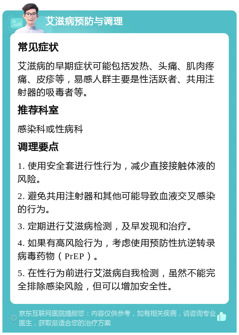 艾滋病预防与调理 常见症状 艾滋病的早期症状可能包括发热、头痛、肌肉疼痛、皮疹等，易感人群主要是性活跃者、共用注射器的吸毒者等。 推荐科室 感染科或性病科 调理要点 1. 使用安全套进行性行为，减少直接接触体液的风险。 2. 避免共用注射器和其他可能导致血液交叉感染的行为。 3. 定期进行艾滋病检测，及早发现和治疗。 4. 如果有高风险行为，考虑使用预防性抗逆转录病毒药物（PrEP）。 5. 在性行为前进行艾滋病自我检测，虽然不能完全排除感染风险，但可以增加安全性。