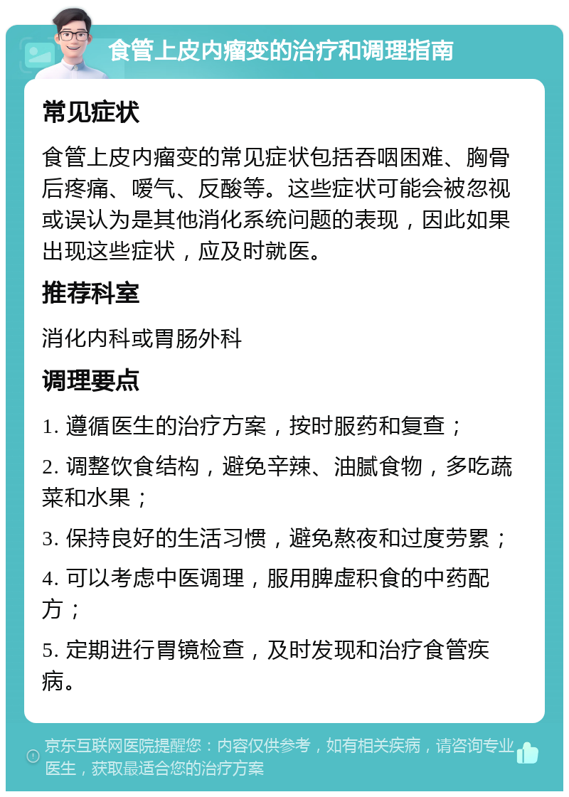 食管上皮内瘤变的治疗和调理指南 常见症状 食管上皮内瘤变的常见症状包括吞咽困难、胸骨后疼痛、嗳气、反酸等。这些症状可能会被忽视或误认为是其他消化系统问题的表现，因此如果出现这些症状，应及时就医。 推荐科室 消化内科或胃肠外科 调理要点 1. 遵循医生的治疗方案，按时服药和复查； 2. 调整饮食结构，避免辛辣、油腻食物，多吃蔬菜和水果； 3. 保持良好的生活习惯，避免熬夜和过度劳累； 4. 可以考虑中医调理，服用脾虚积食的中药配方； 5. 定期进行胃镜检查，及时发现和治疗食管疾病。