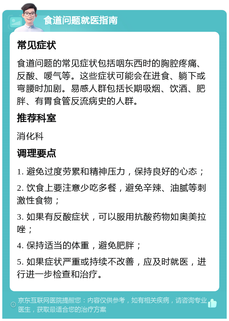 食道问题就医指南 常见症状 食道问题的常见症状包括咽东西时的胸腔疼痛、反酸、嗳气等。这些症状可能会在进食、躺下或弯腰时加剧。易感人群包括长期吸烟、饮酒、肥胖、有胃食管反流病史的人群。 推荐科室 消化科 调理要点 1. 避免过度劳累和精神压力，保持良好的心态； 2. 饮食上要注意少吃多餐，避免辛辣、油腻等刺激性食物； 3. 如果有反酸症状，可以服用抗酸药物如奥美拉唑； 4. 保持适当的体重，避免肥胖； 5. 如果症状严重或持续不改善，应及时就医，进行进一步检查和治疗。