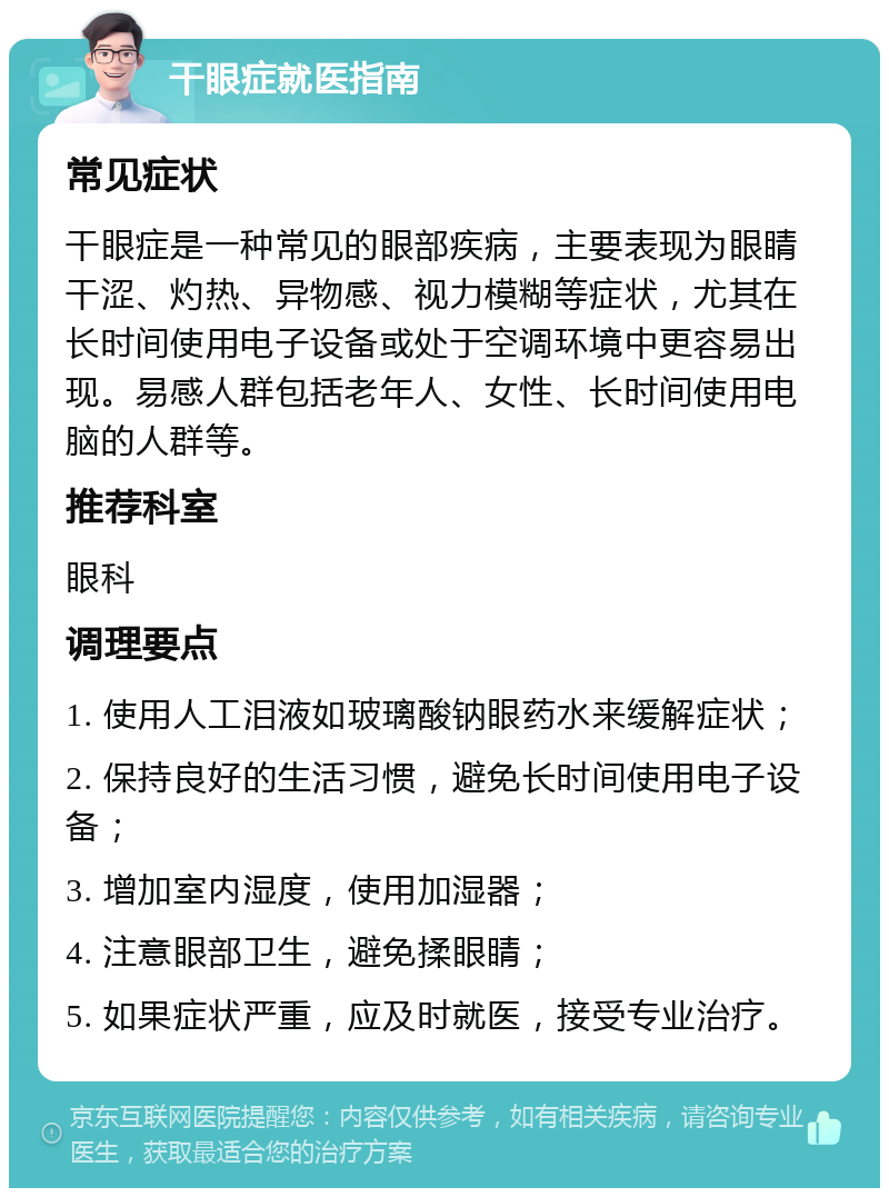 干眼症就医指南 常见症状 干眼症是一种常见的眼部疾病，主要表现为眼睛干涩、灼热、异物感、视力模糊等症状，尤其在长时间使用电子设备或处于空调环境中更容易出现。易感人群包括老年人、女性、长时间使用电脑的人群等。 推荐科室 眼科 调理要点 1. 使用人工泪液如玻璃酸钠眼药水来缓解症状； 2. 保持良好的生活习惯，避免长时间使用电子设备； 3. 增加室内湿度，使用加湿器； 4. 注意眼部卫生，避免揉眼睛； 5. 如果症状严重，应及时就医，接受专业治疗。