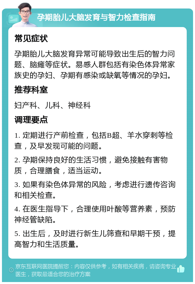 孕期胎儿大脑发育与智力检查指南 常见症状 孕期胎儿大脑发育异常可能导致出生后的智力问题、脑瘫等症状。易感人群包括有染色体异常家族史的孕妇、孕期有感染或缺氧等情况的孕妇。 推荐科室 妇产科、儿科、神经科 调理要点 1. 定期进行产前检查，包括B超、羊水穿刺等检查，及早发现可能的问题。 2. 孕期保持良好的生活习惯，避免接触有害物质，合理膳食，适当运动。 3. 如果有染色体异常的风险，考虑进行遗传咨询和相关检查。 4. 在医生指导下，合理使用叶酸等营养素，预防神经管缺陷。 5. 出生后，及时进行新生儿筛查和早期干预，提高智力和生活质量。