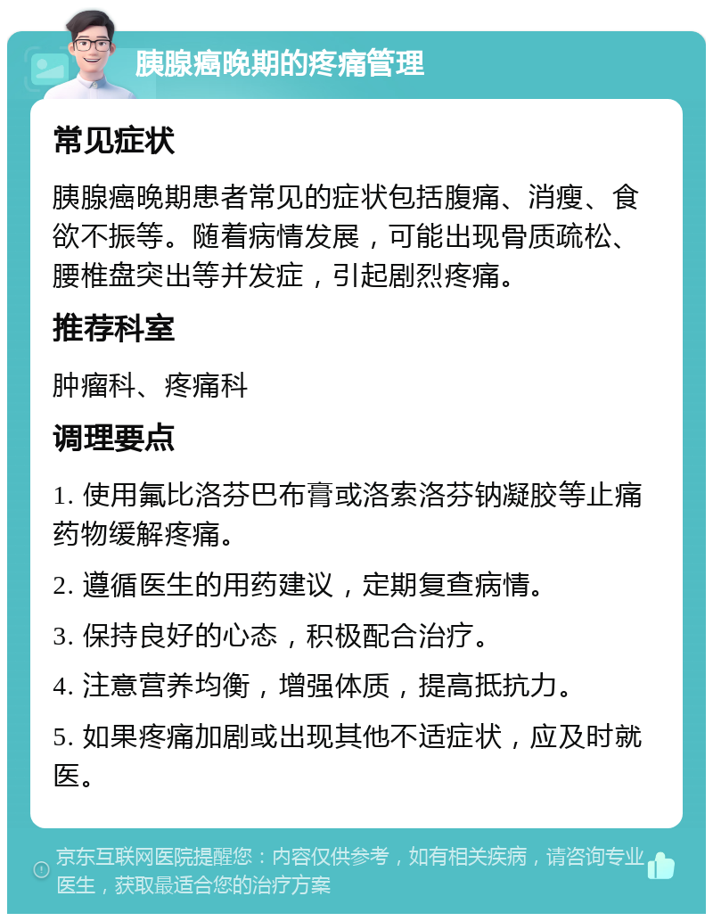 胰腺癌晚期的疼痛管理 常见症状 胰腺癌晚期患者常见的症状包括腹痛、消瘦、食欲不振等。随着病情发展，可能出现骨质疏松、腰椎盘突出等并发症，引起剧烈疼痛。 推荐科室 肿瘤科、疼痛科 调理要点 1. 使用氟比洛芬巴布膏或洛索洛芬钠凝胶等止痛药物缓解疼痛。 2. 遵循医生的用药建议，定期复查病情。 3. 保持良好的心态，积极配合治疗。 4. 注意营养均衡，增强体质，提高抵抗力。 5. 如果疼痛加剧或出现其他不适症状，应及时就医。