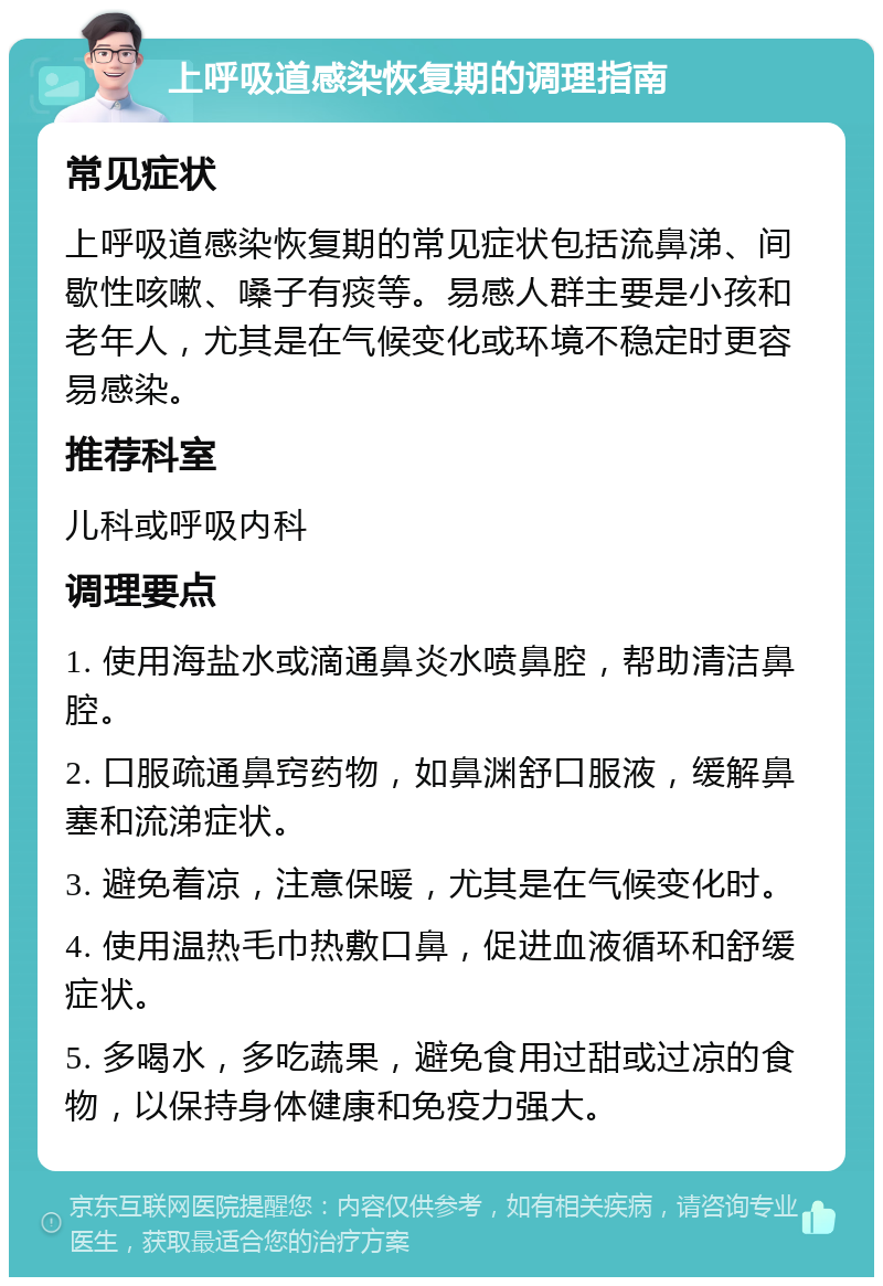 上呼吸道感染恢复期的调理指南 常见症状 上呼吸道感染恢复期的常见症状包括流鼻涕、间歇性咳嗽、嗓子有痰等。易感人群主要是小孩和老年人，尤其是在气候变化或环境不稳定时更容易感染。 推荐科室 儿科或呼吸内科 调理要点 1. 使用海盐水或滴通鼻炎水喷鼻腔，帮助清洁鼻腔。 2. 口服疏通鼻窍药物，如鼻渊舒口服液，缓解鼻塞和流涕症状。 3. 避免着凉，注意保暖，尤其是在气候变化时。 4. 使用温热毛巾热敷口鼻，促进血液循环和舒缓症状。 5. 多喝水，多吃蔬果，避免食用过甜或过凉的食物，以保持身体健康和免疫力强大。