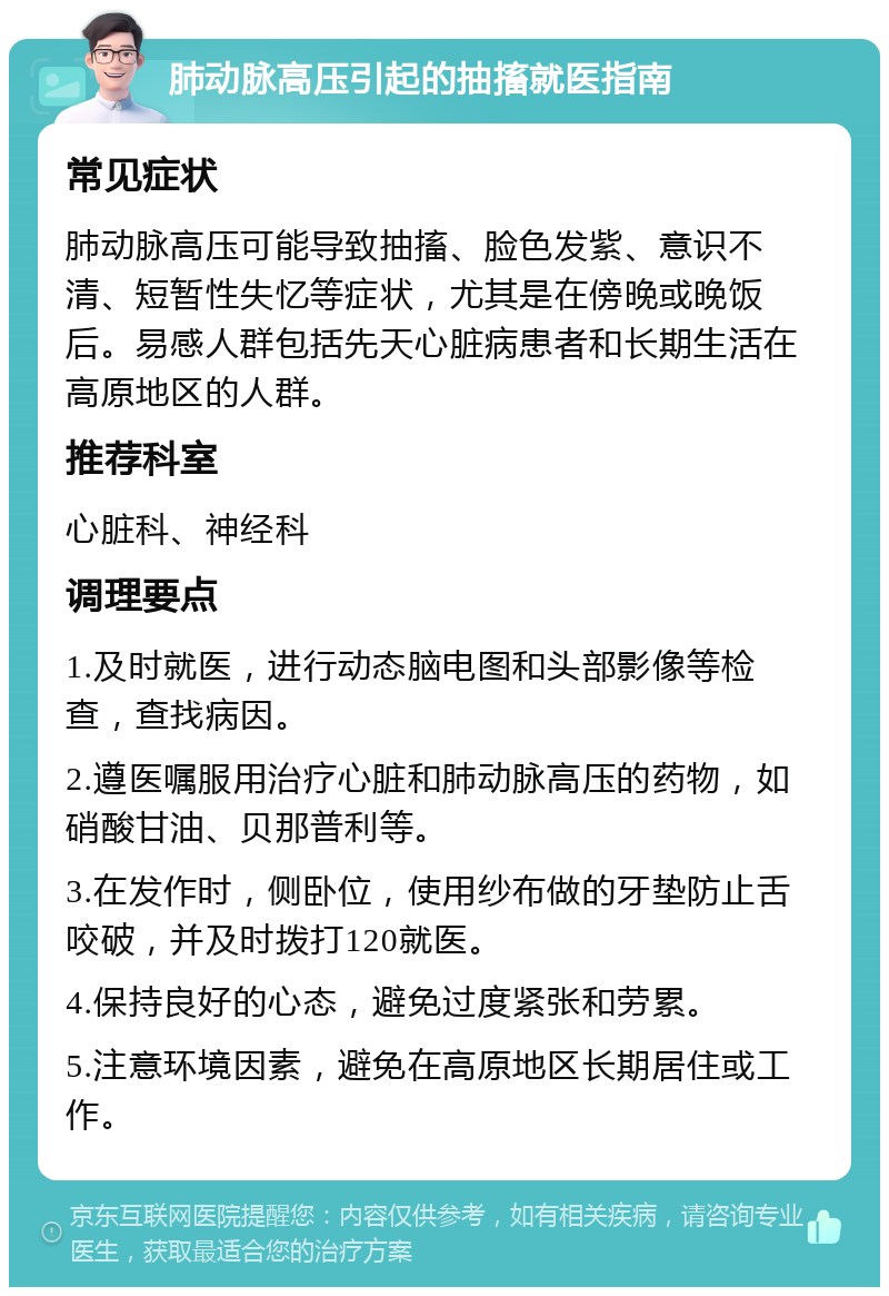 肺动脉高压引起的抽搐就医指南 常见症状 肺动脉高压可能导致抽搐、脸色发紫、意识不清、短暂性失忆等症状，尤其是在傍晚或晚饭后。易感人群包括先天心脏病患者和长期生活在高原地区的人群。 推荐科室 心脏科、神经科 调理要点 1.及时就医，进行动态脑电图和头部影像等检查，查找病因。 2.遵医嘱服用治疗心脏和肺动脉高压的药物，如硝酸甘油、贝那普利等。 3.在发作时，侧卧位，使用纱布做的牙垫防止舌咬破，并及时拨打120就医。 4.保持良好的心态，避免过度紧张和劳累。 5.注意环境因素，避免在高原地区长期居住或工作。