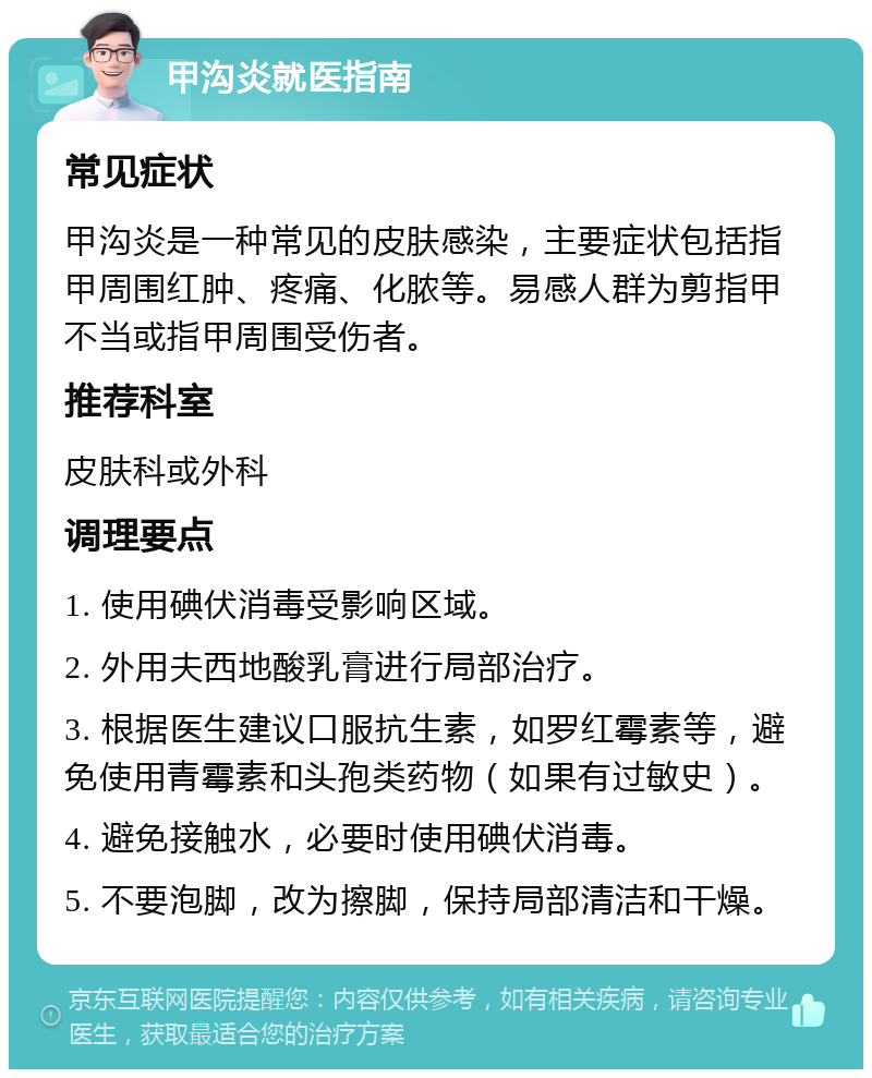 甲沟炎就医指南 常见症状 甲沟炎是一种常见的皮肤感染，主要症状包括指甲周围红肿、疼痛、化脓等。易感人群为剪指甲不当或指甲周围受伤者。 推荐科室 皮肤科或外科 调理要点 1. 使用碘伏消毒受影响区域。 2. 外用夫西地酸乳膏进行局部治疗。 3. 根据医生建议口服抗生素，如罗红霉素等，避免使用青霉素和头孢类药物（如果有过敏史）。 4. 避免接触水，必要时使用碘伏消毒。 5. 不要泡脚，改为擦脚，保持局部清洁和干燥。