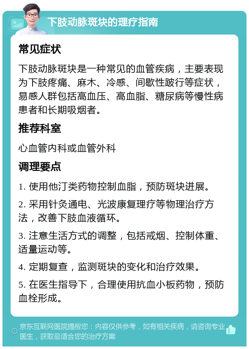 下肢动脉斑块的理疗指南 常见症状 下肢动脉斑块是一种常见的血管疾病，主要表现为下肢疼痛、麻木、冷感、间歇性跛行等症状，易感人群包括高血压、高血脂、糖尿病等慢性病患者和长期吸烟者。 推荐科室 心血管内科或血管外科 调理要点 1. 使用他汀类药物控制血脂，预防斑块进展。 2. 采用针灸通电、光波康复理疗等物理治疗方法，改善下肢血液循环。 3. 注意生活方式的调整，包括戒烟、控制体重、适量运动等。 4. 定期复查，监测斑块的变化和治疗效果。 5. 在医生指导下，合理使用抗血小板药物，预防血栓形成。