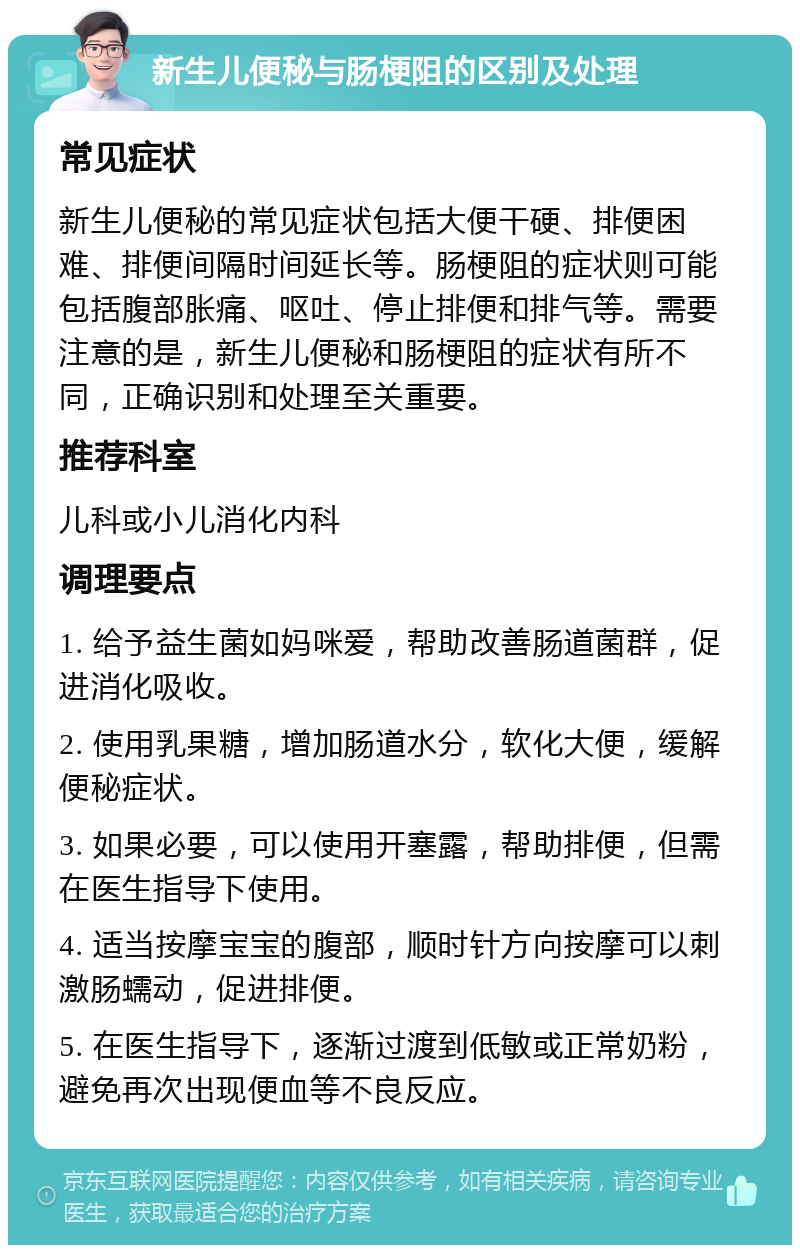 新生儿便秘与肠梗阻的区别及处理 常见症状 新生儿便秘的常见症状包括大便干硬、排便困难、排便间隔时间延长等。肠梗阻的症状则可能包括腹部胀痛、呕吐、停止排便和排气等。需要注意的是，新生儿便秘和肠梗阻的症状有所不同，正确识别和处理至关重要。 推荐科室 儿科或小儿消化内科 调理要点 1. 给予益生菌如妈咪爱，帮助改善肠道菌群，促进消化吸收。 2. 使用乳果糖，增加肠道水分，软化大便，缓解便秘症状。 3. 如果必要，可以使用开塞露，帮助排便，但需在医生指导下使用。 4. 适当按摩宝宝的腹部，顺时针方向按摩可以刺激肠蠕动，促进排便。 5. 在医生指导下，逐渐过渡到低敏或正常奶粉，避免再次出现便血等不良反应。