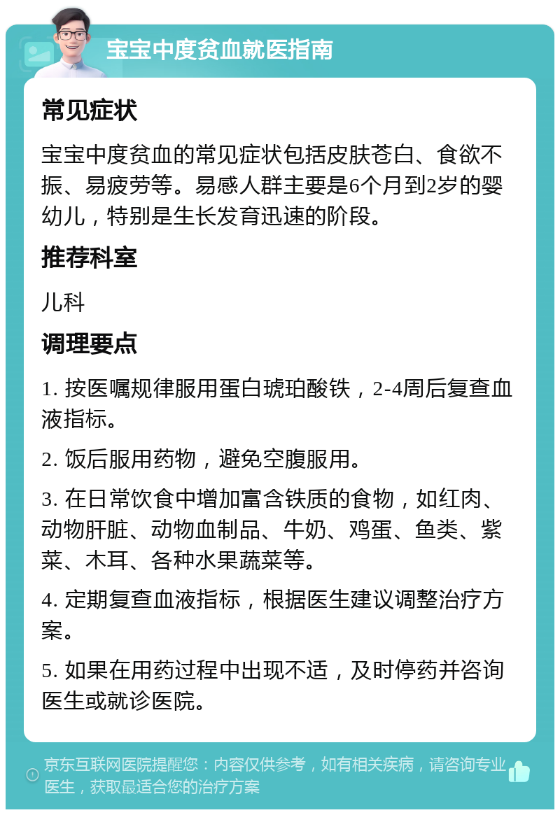 宝宝中度贫血就医指南 常见症状 宝宝中度贫血的常见症状包括皮肤苍白、食欲不振、易疲劳等。易感人群主要是6个月到2岁的婴幼儿，特别是生长发育迅速的阶段。 推荐科室 儿科 调理要点 1. 按医嘱规律服用蛋白琥珀酸铁，2-4周后复查血液指标。 2. 饭后服用药物，避免空腹服用。 3. 在日常饮食中增加富含铁质的食物，如红肉、动物肝脏、动物血制品、牛奶、鸡蛋、鱼类、紫菜、木耳、各种水果蔬菜等。 4. 定期复查血液指标，根据医生建议调整治疗方案。 5. 如果在用药过程中出现不适，及时停药并咨询医生或就诊医院。