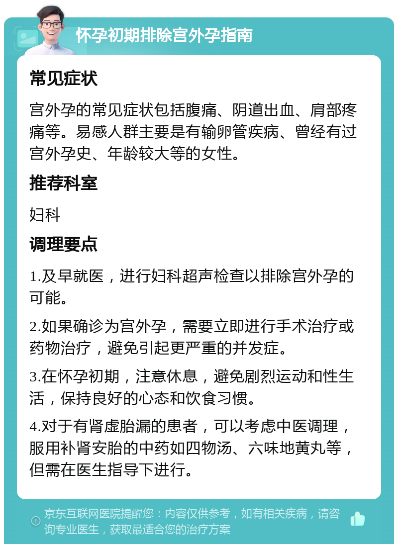 怀孕初期排除宫外孕指南 常见症状 宫外孕的常见症状包括腹痛、阴道出血、肩部疼痛等。易感人群主要是有输卵管疾病、曾经有过宫外孕史、年龄较大等的女性。 推荐科室 妇科 调理要点 1.及早就医，进行妇科超声检查以排除宫外孕的可能。 2.如果确诊为宫外孕，需要立即进行手术治疗或药物治疗，避免引起更严重的并发症。 3.在怀孕初期，注意休息，避免剧烈运动和性生活，保持良好的心态和饮食习惯。 4.对于有肾虚胎漏的患者，可以考虑中医调理，服用补肾安胎的中药如四物汤、六味地黄丸等，但需在医生指导下进行。