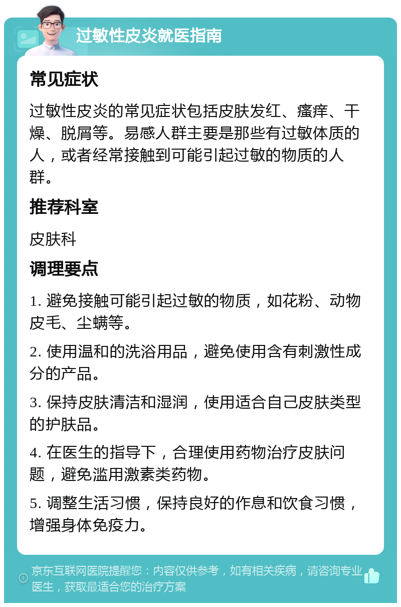 过敏性皮炎就医指南 常见症状 过敏性皮炎的常见症状包括皮肤发红、瘙痒、干燥、脱屑等。易感人群主要是那些有过敏体质的人，或者经常接触到可能引起过敏的物质的人群。 推荐科室 皮肤科 调理要点 1. 避免接触可能引起过敏的物质，如花粉、动物皮毛、尘螨等。 2. 使用温和的洗浴用品，避免使用含有刺激性成分的产品。 3. 保持皮肤清洁和湿润，使用适合自己皮肤类型的护肤品。 4. 在医生的指导下，合理使用药物治疗皮肤问题，避免滥用激素类药物。 5. 调整生活习惯，保持良好的作息和饮食习惯，增强身体免疫力。