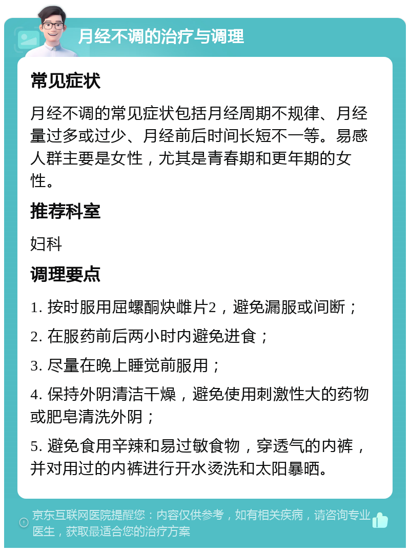 月经不调的治疗与调理 常见症状 月经不调的常见症状包括月经周期不规律、月经量过多或过少、月经前后时间长短不一等。易感人群主要是女性，尤其是青春期和更年期的女性。 推荐科室 妇科 调理要点 1. 按时服用屈螺酮炔雌片2，避免漏服或间断； 2. 在服药前后两小时内避免进食； 3. 尽量在晚上睡觉前服用； 4. 保持外阴清洁干燥，避免使用刺激性大的药物或肥皂清洗外阴； 5. 避免食用辛辣和易过敏食物，穿透气的内裤，并对用过的内裤进行开水烫洗和太阳暴晒。