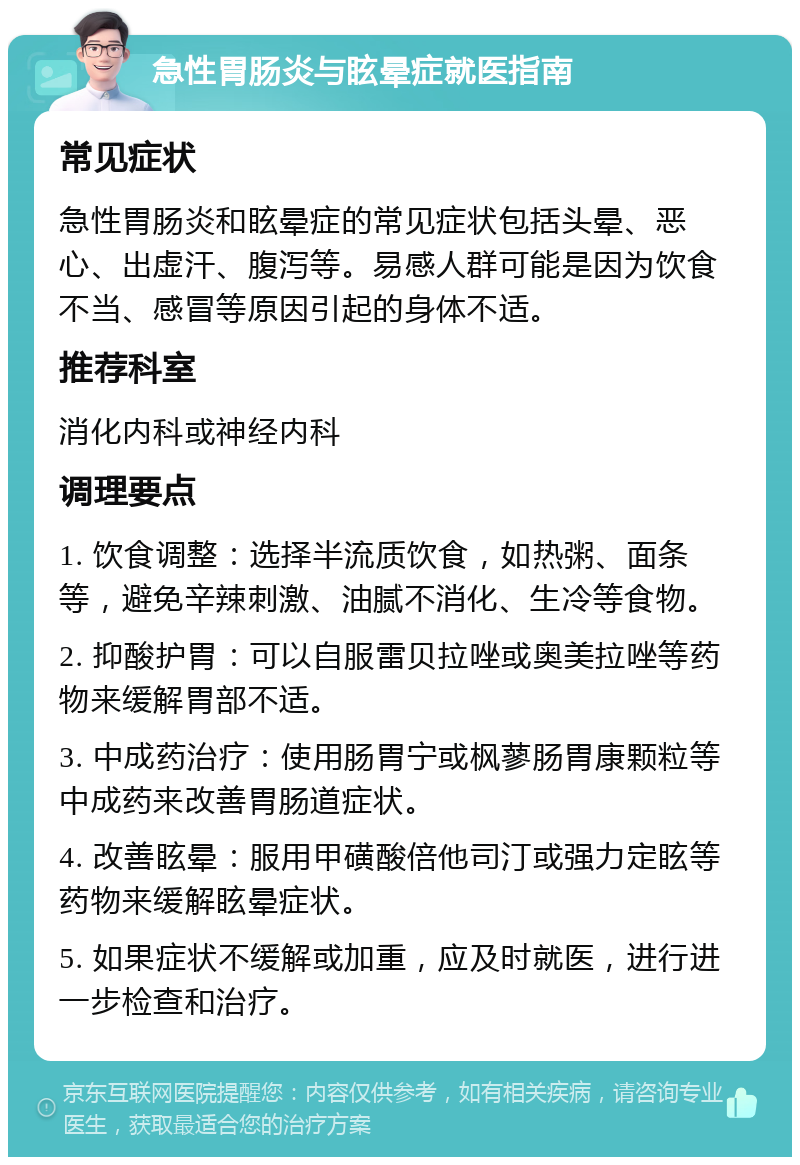 急性胃肠炎与眩晕症就医指南 常见症状 急性胃肠炎和眩晕症的常见症状包括头晕、恶心、出虚汗、腹泻等。易感人群可能是因为饮食不当、感冒等原因引起的身体不适。 推荐科室 消化内科或神经内科 调理要点 1. 饮食调整：选择半流质饮食，如热粥、面条等，避免辛辣刺激、油腻不消化、生冷等食物。 2. 抑酸护胃：可以自服雷贝拉唑或奥美拉唑等药物来缓解胃部不适。 3. 中成药治疗：使用肠胃宁或枫蓼肠胃康颗粒等中成药来改善胃肠道症状。 4. 改善眩晕：服用甲磺酸倍他司汀或强力定眩等药物来缓解眩晕症状。 5. 如果症状不缓解或加重，应及时就医，进行进一步检查和治疗。