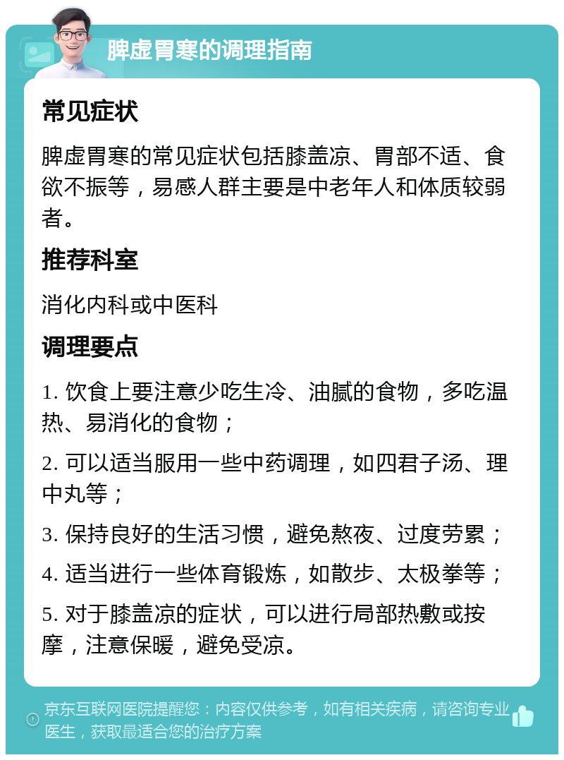 脾虚胃寒的调理指南 常见症状 脾虚胃寒的常见症状包括膝盖凉、胃部不适、食欲不振等，易感人群主要是中老年人和体质较弱者。 推荐科室 消化内科或中医科 调理要点 1. 饮食上要注意少吃生冷、油腻的食物，多吃温热、易消化的食物； 2. 可以适当服用一些中药调理，如四君子汤、理中丸等； 3. 保持良好的生活习惯，避免熬夜、过度劳累； 4. 适当进行一些体育锻炼，如散步、太极拳等； 5. 对于膝盖凉的症状，可以进行局部热敷或按摩，注意保暖，避免受凉。