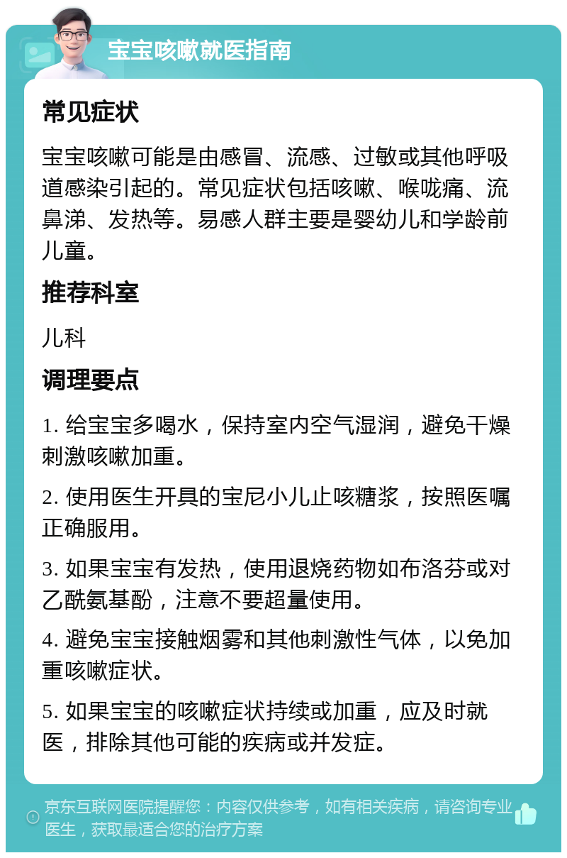 宝宝咳嗽就医指南 常见症状 宝宝咳嗽可能是由感冒、流感、过敏或其他呼吸道感染引起的。常见症状包括咳嗽、喉咙痛、流鼻涕、发热等。易感人群主要是婴幼儿和学龄前儿童。 推荐科室 儿科 调理要点 1. 给宝宝多喝水，保持室内空气湿润，避免干燥刺激咳嗽加重。 2. 使用医生开具的宝尼小儿止咳糖浆，按照医嘱正确服用。 3. 如果宝宝有发热，使用退烧药物如布洛芬或对乙酰氨基酚，注意不要超量使用。 4. 避免宝宝接触烟雾和其他刺激性气体，以免加重咳嗽症状。 5. 如果宝宝的咳嗽症状持续或加重，应及时就医，排除其他可能的疾病或并发症。