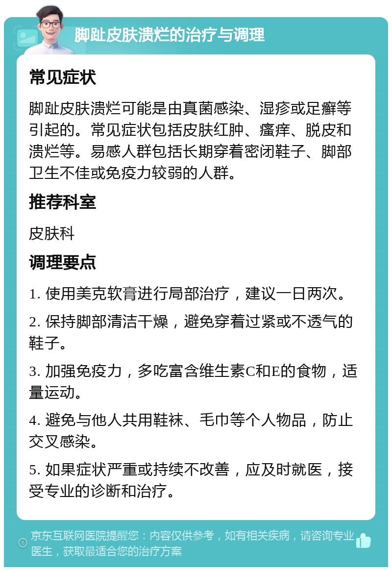 脚趾皮肤溃烂的治疗与调理 常见症状 脚趾皮肤溃烂可能是由真菌感染、湿疹或足癣等引起的。常见症状包括皮肤红肿、瘙痒、脱皮和溃烂等。易感人群包括长期穿着密闭鞋子、脚部卫生不佳或免疫力较弱的人群。 推荐科室 皮肤科 调理要点 1. 使用美克软膏进行局部治疗，建议一日两次。 2. 保持脚部清洁干燥，避免穿着过紧或不透气的鞋子。 3. 加强免疫力，多吃富含维生素C和E的食物，适量运动。 4. 避免与他人共用鞋袜、毛巾等个人物品，防止交叉感染。 5. 如果症状严重或持续不改善，应及时就医，接受专业的诊断和治疗。