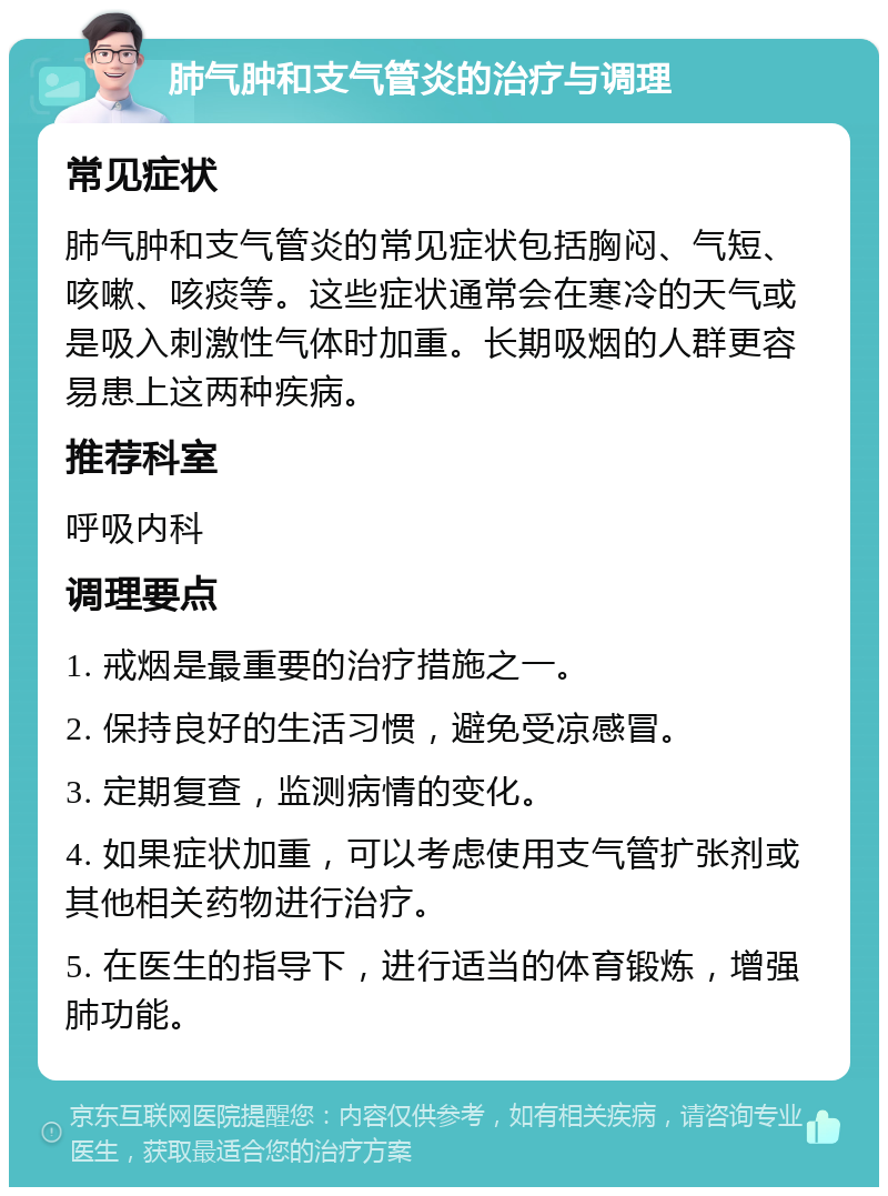 肺气肿和支气管炎的治疗与调理 常见症状 肺气肿和支气管炎的常见症状包括胸闷、气短、咳嗽、咳痰等。这些症状通常会在寒冷的天气或是吸入刺激性气体时加重。长期吸烟的人群更容易患上这两种疾病。 推荐科室 呼吸内科 调理要点 1. 戒烟是最重要的治疗措施之一。 2. 保持良好的生活习惯，避免受凉感冒。 3. 定期复查，监测病情的变化。 4. 如果症状加重，可以考虑使用支气管扩张剂或其他相关药物进行治疗。 5. 在医生的指导下，进行适当的体育锻炼，增强肺功能。