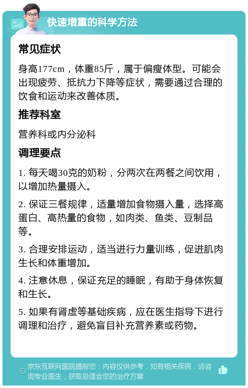 快速增重的科学方法 常见症状 身高177cm，体重85斤，属于偏瘦体型。可能会出现疲劳、抵抗力下降等症状，需要通过合理的饮食和运动来改善体质。 推荐科室 营养科或内分泌科 调理要点 1. 每天喝30克的奶粉，分两次在两餐之间饮用，以增加热量摄入。 2. 保证三餐规律，适量增加食物摄入量，选择高蛋白、高热量的食物，如肉类、鱼类、豆制品等。 3. 合理安排运动，适当进行力量训练，促进肌肉生长和体重增加。 4. 注意休息，保证充足的睡眠，有助于身体恢复和生长。 5. 如果有肾虚等基础疾病，应在医生指导下进行调理和治疗，避免盲目补充营养素或药物。