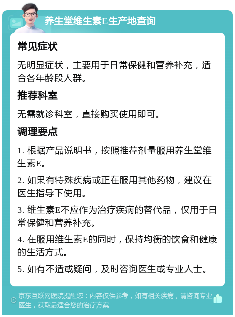 养生堂维生素E生产地查询 常见症状 无明显症状，主要用于日常保健和营养补充，适合各年龄段人群。 推荐科室 无需就诊科室，直接购买使用即可。 调理要点 1. 根据产品说明书，按照推荐剂量服用养生堂维生素E。 2. 如果有特殊疾病或正在服用其他药物，建议在医生指导下使用。 3. 维生素E不应作为治疗疾病的替代品，仅用于日常保健和营养补充。 4. 在服用维生素E的同时，保持均衡的饮食和健康的生活方式。 5. 如有不适或疑问，及时咨询医生或专业人士。