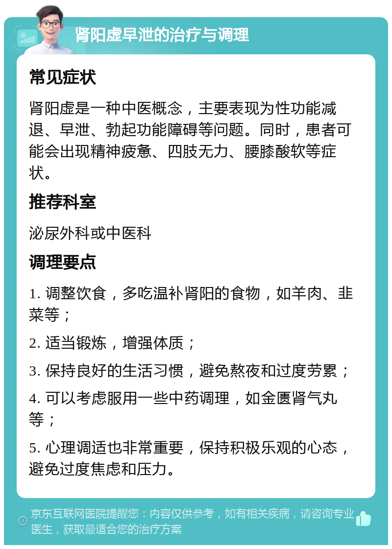 肾阳虚早泄的治疗与调理 常见症状 肾阳虚是一种中医概念，主要表现为性功能减退、早泄、勃起功能障碍等问题。同时，患者可能会出现精神疲惫、四肢无力、腰膝酸软等症状。 推荐科室 泌尿外科或中医科 调理要点 1. 调整饮食，多吃温补肾阳的食物，如羊肉、韭菜等； 2. 适当锻炼，增强体质； 3. 保持良好的生活习惯，避免熬夜和过度劳累； 4. 可以考虑服用一些中药调理，如金匮肾气丸等； 5. 心理调适也非常重要，保持积极乐观的心态，避免过度焦虑和压力。