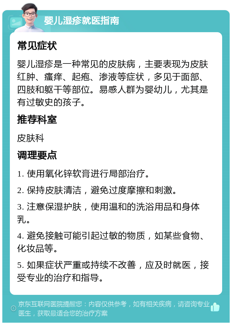 婴儿湿疹就医指南 常见症状 婴儿湿疹是一种常见的皮肤病，主要表现为皮肤红肿、瘙痒、起疱、渗液等症状，多见于面部、四肢和躯干等部位。易感人群为婴幼儿，尤其是有过敏史的孩子。 推荐科室 皮肤科 调理要点 1. 使用氧化锌软膏进行局部治疗。 2. 保持皮肤清洁，避免过度摩擦和刺激。 3. 注意保湿护肤，使用温和的洗浴用品和身体乳。 4. 避免接触可能引起过敏的物质，如某些食物、化妆品等。 5. 如果症状严重或持续不改善，应及时就医，接受专业的治疗和指导。