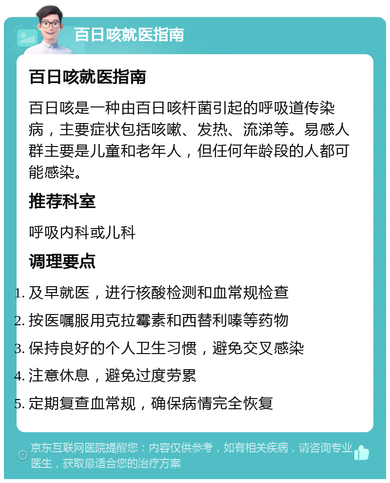 百日咳就医指南 百日咳就医指南 百日咳是一种由百日咳杆菌引起的呼吸道传染病，主要症状包括咳嗽、发热、流涕等。易感人群主要是儿童和老年人，但任何年龄段的人都可能感染。 推荐科室 呼吸内科或儿科 调理要点 及早就医，进行核酸检测和血常规检查 按医嘱服用克拉霉素和西替利嗪等药物 保持良好的个人卫生习惯，避免交叉感染 注意休息，避免过度劳累 定期复查血常规，确保病情完全恢复