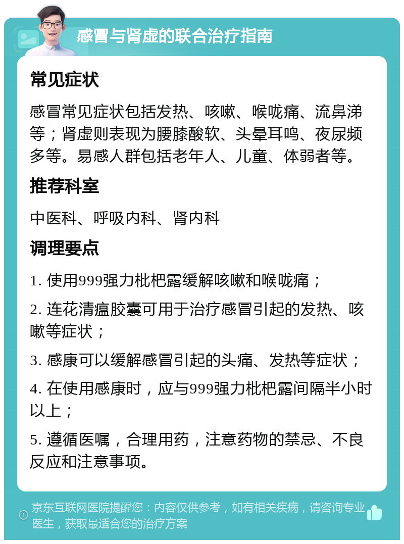 感冒与肾虚的联合治疗指南 常见症状 感冒常见症状包括发热、咳嗽、喉咙痛、流鼻涕等；肾虚则表现为腰膝酸软、头晕耳鸣、夜尿频多等。易感人群包括老年人、儿童、体弱者等。 推荐科室 中医科、呼吸内科、肾内科 调理要点 1. 使用999强力枇杷露缓解咳嗽和喉咙痛； 2. 连花清瘟胶囊可用于治疗感冒引起的发热、咳嗽等症状； 3. 感康可以缓解感冒引起的头痛、发热等症状； 4. 在使用感康时，应与999强力枇杷露间隔半小时以上； 5. 遵循医嘱，合理用药，注意药物的禁忌、不良反应和注意事项。