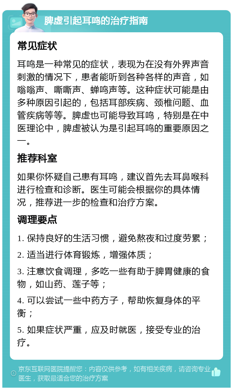 脾虚引起耳鸣的治疗指南 常见症状 耳鸣是一种常见的症状，表现为在没有外界声音刺激的情况下，患者能听到各种各样的声音，如嗡嗡声、嘶嘶声、蝉鸣声等。这种症状可能是由多种原因引起的，包括耳部疾病、颈椎问题、血管疾病等等。脾虚也可能导致耳鸣，特别是在中医理论中，脾虚被认为是引起耳鸣的重要原因之一。 推荐科室 如果你怀疑自己患有耳鸣，建议首先去耳鼻喉科进行检查和诊断。医生可能会根据你的具体情况，推荐进一步的检查和治疗方案。 调理要点 1. 保持良好的生活习惯，避免熬夜和过度劳累； 2. 适当进行体育锻炼，增强体质； 3. 注意饮食调理，多吃一些有助于脾胃健康的食物，如山药、莲子等； 4. 可以尝试一些中药方子，帮助恢复身体的平衡； 5. 如果症状严重，应及时就医，接受专业的治疗。