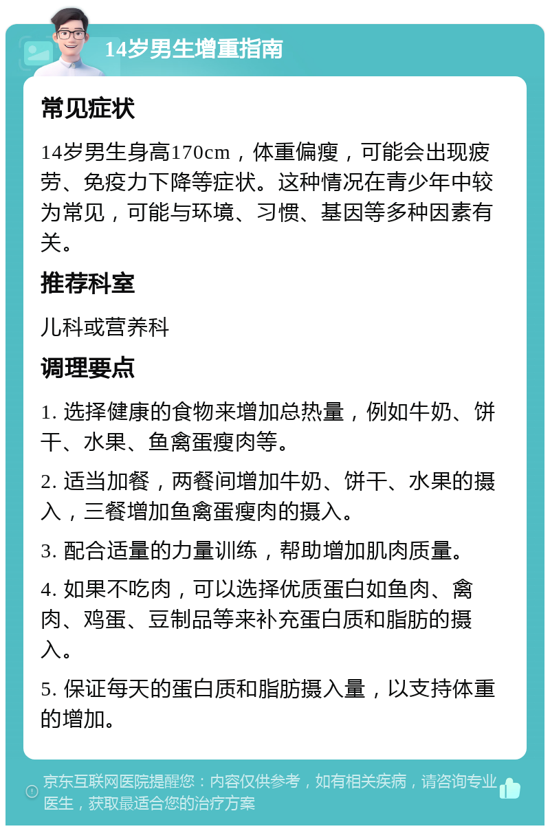 14岁男生增重指南 常见症状 14岁男生身高170cm，体重偏瘦，可能会出现疲劳、免疫力下降等症状。这种情况在青少年中较为常见，可能与环境、习惯、基因等多种因素有关。 推荐科室 儿科或营养科 调理要点 1. 选择健康的食物来增加总热量，例如牛奶、饼干、水果、鱼禽蛋瘦肉等。 2. 适当加餐，两餐间增加牛奶、饼干、水果的摄入，三餐增加鱼禽蛋瘦肉的摄入。 3. 配合适量的力量训练，帮助增加肌肉质量。 4. 如果不吃肉，可以选择优质蛋白如鱼肉、禽肉、鸡蛋、豆制品等来补充蛋白质和脂肪的摄入。 5. 保证每天的蛋白质和脂肪摄入量，以支持体重的增加。