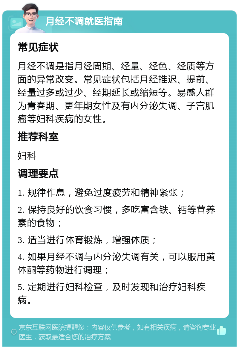 月经不调就医指南 常见症状 月经不调是指月经周期、经量、经色、经质等方面的异常改变。常见症状包括月经推迟、提前、经量过多或过少、经期延长或缩短等。易感人群为青春期、更年期女性及有内分泌失调、子宫肌瘤等妇科疾病的女性。 推荐科室 妇科 调理要点 1. 规律作息，避免过度疲劳和精神紧张； 2. 保持良好的饮食习惯，多吃富含铁、钙等营养素的食物； 3. 适当进行体育锻炼，增强体质； 4. 如果月经不调与内分泌失调有关，可以服用黄体酮等药物进行调理； 5. 定期进行妇科检查，及时发现和治疗妇科疾病。