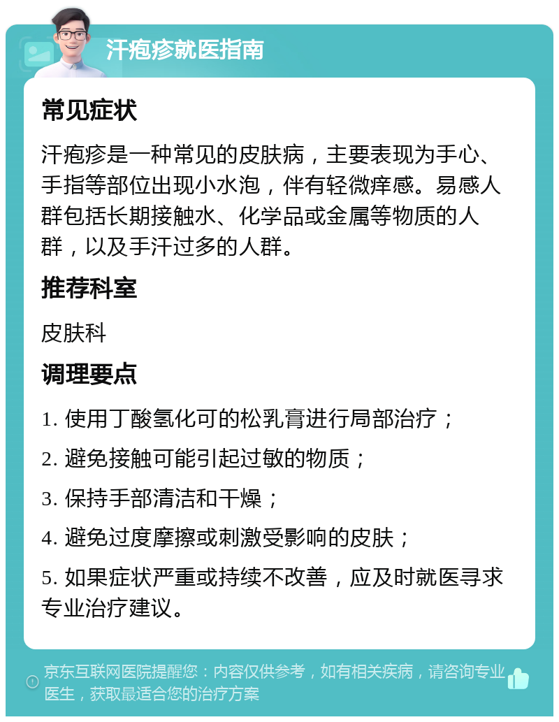 汗疱疹就医指南 常见症状 汗疱疹是一种常见的皮肤病，主要表现为手心、手指等部位出现小水泡，伴有轻微痒感。易感人群包括长期接触水、化学品或金属等物质的人群，以及手汗过多的人群。 推荐科室 皮肤科 调理要点 1. 使用丁酸氢化可的松乳膏进行局部治疗； 2. 避免接触可能引起过敏的物质； 3. 保持手部清洁和干燥； 4. 避免过度摩擦或刺激受影响的皮肤； 5. 如果症状严重或持续不改善，应及时就医寻求专业治疗建议。