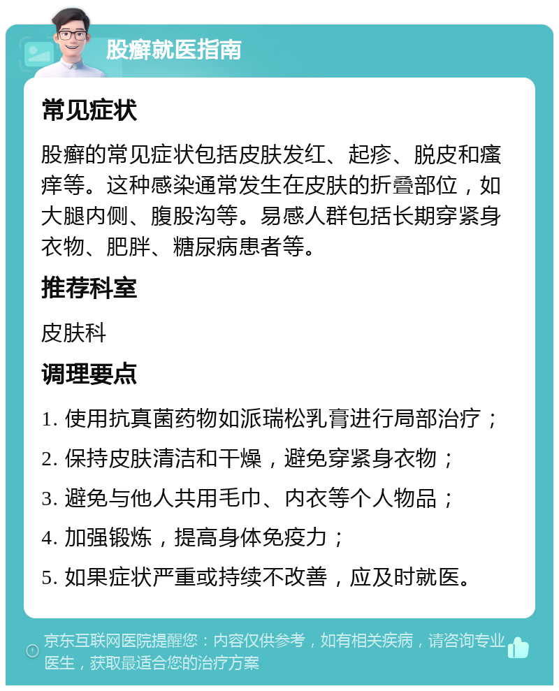 股癣就医指南 常见症状 股癣的常见症状包括皮肤发红、起疹、脱皮和瘙痒等。这种感染通常发生在皮肤的折叠部位，如大腿内侧、腹股沟等。易感人群包括长期穿紧身衣物、肥胖、糖尿病患者等。 推荐科室 皮肤科 调理要点 1. 使用抗真菌药物如派瑞松乳膏进行局部治疗； 2. 保持皮肤清洁和干燥，避免穿紧身衣物； 3. 避免与他人共用毛巾、内衣等个人物品； 4. 加强锻炼，提高身体免疫力； 5. 如果症状严重或持续不改善，应及时就医。